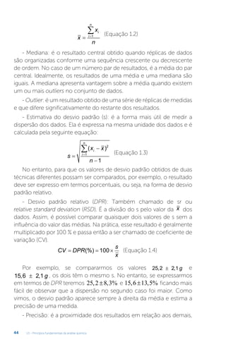 U1 - Princípios fundamentais da análise química
44
x
x
n
i
i
n
 

1 (Equação 1.2)
- Mediana: é o resultado central obtido quando réplicas de dados
são organizadas conforme uma sequência crescente ou decrescente
de ordem. No caso de um número par de resultados, é a média do par
central. Idealmente, os resultados de uma média e uma mediana são
iguais. A mediana apresenta vantagem sobre a média quando existem
um ou mais outliers no conjunto de dados.
- Outlier: é um resultado obtido de uma série de réplicas de medidas
e que difere significativamente do restante dos resultados.
- Estimativa do desvio padrão (s): é a forma mais útil de medir a
dispersão dos dados. Ela é expressa na mesma unidade dos dados e é
calculada pela seguinte equação:
s
x x
n
i
i
n




( )2
1
1
(Equação 1.3)
No entanto, para que os valores de desvio padrão obtidos de duas
técnicas diferentes possam ser comparados, por exemplo, o resultado
deve ser expresso em termos porcentuais, ou seja, na forma de desvio
padrão relativo.
- Desvio padrão relativo (DPR): Também chamado de sr ou
relative standard deviation (RSD). É a divisão do s pelo valor da x dos
dados. Assim, é possível comparar quaisquer dois valores de s sem a
influência do valor das médias. Na prática, esse resultado é geralmente
multiplicado por 100 % e passa então a ser chamado de coeficiente de
variação (CV).
CV DPR
s
x
  
(%) 100 (Equação 1.4)
Por exemplo, se compararmos os valores 25 2 2 1
, ,
± g e
15 6 2 1
, ,
± g , os dois têm o mesmo s. No entanto, se expressarmos
em termos de DPR teremos 25 2 8 3
, , %
± e 15 6 13 5
, , %
± ficando mais
fácil de observar que a dispersão no segundo caso foi maior. Como
vimos, o desvio padrão aparece sempre à direita da média e estima a
precisão de uma medida.
- Precisão: é a proximidade dos resultados em relação aos demais,
 