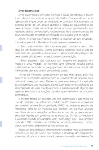 U1 - Princípios fundamentais da análise química 47
Erros sistemáticos
Erros sistemáticos têm valor definido e causa identificável e levam
a um desvio em todo o conjunto de dados. Trata-se de um erro
reprodutível e que pode ser detectado e corrigido. Por exemplo, se
ocorreu perda de um analito durante a etapa de aquecimento de
uma amostra, todas as réplicas dessa amostra apresentarão um
resultado abaixo do verdadeiro. Quando essa falha durante a etapa de
aquecimento das amostras for corrigida, o resultado será corrigido.
Assim, os erros sistemáticos afetam a exatidão de um resultado,
mas não a precisão. São três as fontes de erros sistemáticos.
- Erros instrumentais: são causados pelo comportamento não
ideal de um instrumento. Como exemplos podemos citar a falta de
calibração de um balão volumétrico e o decréscimo da voltagem de
uma bateria utilizada em um equipamento de medição.
- Erros pessoais: são causados por julgamentos pessoais em
relação a uma medida. Por exemplo: uma limitação pessoal como
o daltonismo ou ainda do pré-julgamento dos dados na direção da
melhoria da precisão de um conjunto de dados.
- Erros de métodos: correspondem ao tipo mais grave, pois não
podem ser eliminados mesmo com o treinamento do analista ou a
calibração do equipamento. Neste caso, o erro está na química aplicada
para a obtenção dos resultados. Como exemplos temos a lentidão ou
incompletude de uma reação química, a instabilidade de alguma das
espécies medidas e as reações paralelas que interferem no processo
de medição.
A melhor forma de detectar um erro sistemático é por meio do
uso de materiais de referência padrão (MRP), também chamados
de materiais de referência certificado (MRC) ou materiais padrão de
referência. Trata-se de materiais que contêm um ou mais analitos
em níveis de concentração conhecidos e que são preparados por
entidades ligadas aos governos ou às indústrias. O mais conhecido é
o National Institute of Standards and Technology (NIST) que oferece
mais de 1.300 materiais de referência, incluindo alimentos, rochas,
vidros, polímeros, sedimento de rios, sangue etc.
É possível ainda detectar um erro sistemático por meio da análise de
“brancos”, ou seja, de tudo o que compõe a amostra e dos reagentes e
solventes utilizados na determinação, exceto do analito de interesse. Se
 
