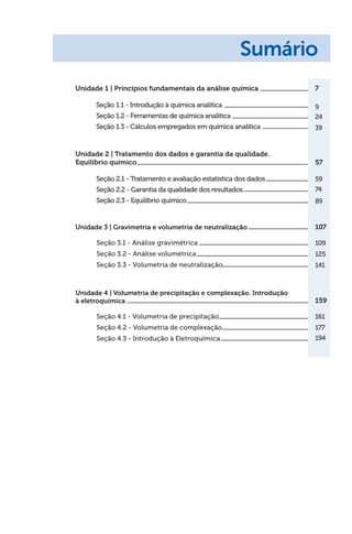 Unidade 1 | Princípios fundamentais da análise química
Seção 1.1 - Introdução à química analítica
Seção 1.2 - Ferramentas de química analítica
Seção 1.3 - Cálculos empregados em química analítica
7
9
24
39
Sumário
Unidade 2 | Tratamento dos dados e garantia da qualidade.
Equilíbrio químico
Seção 2.1 - Tratamento e avaliação estatística dos dados
Seção 2.2 - Garantia da qualidade dos resultados
Seção 2.3 - Equilíbrio químico
57
59
74
89
Unidade 3 | Gravimetria e volumetria de neutralização
Seção 3.1 - Análise gravimétrica
Seção 3.2 - Análise volumétrica
Seção 3.3 - Volumetria de neutralização
107
109
125
141
Unidade 4 | Volumetria de precipitação e complexação. Introdução
à eletroquímica
Seção 4.1 - Volumetria de precipitação
Seção 4.2 - Volumetria de complexação
Seção 4.3 - Introdução à Eletroquímica
159
161
177
194
 