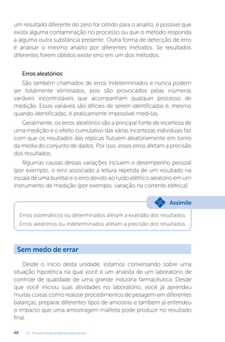 U1 - Princípios fundamentais da análise química
48
um resultado diferente do zero for obtido para o analito, é possível que
exista alguma contaminação no processo ou que o método responda
a alguma outra substância presente. Outra forma de detecção de erro
é analisar o mesmo analito por diferentes métodos. Se resultados
diferentes forem obtidos existe erro em um dos métodos.
Erros aleatórios
São também chamados de erros indeterminados e nunca podem
ser totalmente eliminados, pois são provocados pelas inúmeras
variáveis incontroláveis que acompanham qualquer processo de
medição. Essas variáveis são difíceis de serem identificadas e, mesmo
quando identificadas, é praticamente impossível medi-las.
Geralmente, os erros aleatórios são a principal fonte de incerteza de
uma medição e o efeito cumulativo das várias incertezas individuais faz
com que os resultados das réplicas flutuem aleatoriamente em torno
da média do conjunto de dados. Por isso, esses erros afetam a precisão
dos resultados.
Algumas causas dessas variações incluem o desempenho pessoal
(por exemplo, o erro associado à leitura repetida de um resultado na
escala de uma bureta) e o erro devido ao ruído elétrico aleatório em um
instrumento de medição (por exemplo, variação na corrente elétrica).
Erros sistemáticos ou determinados afetam a exatidão dos resultados.
Erros aleatórios ou indeterminados afetam a precisão dos resultados.
Desde o início desta unidade, estamos conversando sobre uma
situação hipotética na qual você é um analista de um laboratório de
controle de qualidade de uma grande indústria farmacêutica. Desde
que você iniciou suas atividades no laboratório, você já aprendeu
muitas coisas como realizar procedimentos de pesagem em diferentes
balanças, preparar diferentes tipos de amostras e também já entendeu
o impacto que uma amostragem malfeita pode produzir no resultado
final.
Assimile
Sem medo de errar
 