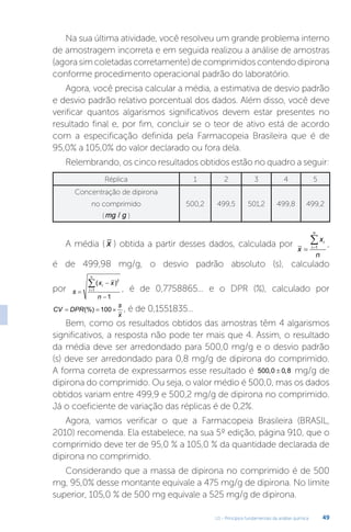 U1 - Princípios fundamentais da análise química 49
Na sua última atividade, você resolveu um grande problema interno
de amostragem incorreta e em seguida realizou a análise de amostras
(agorasimcoletadascorretamente)decomprimidoscontendodipirona
conforme procedimento operacional padrão do laboratório.
Agora, você precisa calcular a média, a estimativa de desvio padrão
e desvio padrão relativo porcentual dos dados. Além disso, você deve
verificar quantos algarismos significativos devem estar presentes no
resultado final e, por fim, concluir se o teor de ativo está de acordo
com a especificação definida pela Farmacopeia Brasileira que é de
95,0% a 105,0% do valor declarado ou fora dela.
Relembrando, os cinco resultados obtidos estão no quadro a seguir:
Réplica 1 2 3 4 5
Concentração de dipirona
no comprimido
(mg g
/ )
500,2 499,5 501,2 499,8 499,2
A média ( x ) obtida a partir desses dados, calculada por
x
x
n
i
i
n
 

1 ,
é de 499,98 mg/g, o desvio padrão absoluto (s), calculado
por s
x x
n
i
i
n




( )2
1
1
, é de 0,7758865... e o DPR (%), calculado por
CV DPR
s
x
  
(%) 100 , é de 0,1551835...
Bem, como os resultados obtidos das amostras têm 4 algarismos
significativos, a resposta não pode ter mais que 4. Assim, o resultado
da média deve ser arredondado para 500,0 mg/g e o desvio padrão
(s) deve ser arredondado para 0,8 mg/g de dipirona do comprimido.
A forma correta de expressarmos esse resultado é 500 0 0 8
, ,
± mg/g de
dipirona do comprimido. Ou seja, o valor médio é 500,0, mas os dados
obtidos variam entre 499,9 e 500,2 mg/g de dipirona no comprimido.
Já o coeficiente de variação das réplicas é de 0,2%.
Agora, vamos verificar o que a Farmacopeia Brasileira (BRASIL,
2010) recomenda. Ela estabelece, na sua 5º edição, página 910, que o
comprimido deve ter de 95,0 % a 105,0 % da quantidade declarada de
dipirona no comprimido.
Considerando que a massa de dipirona no comprimido é de 500
mg, 95,0% desse montante equivale a 475 mg/g de dipirona. No limite
superior, 105,0 % de 500 mg equivale a 525 mg/g de dipirona.
 