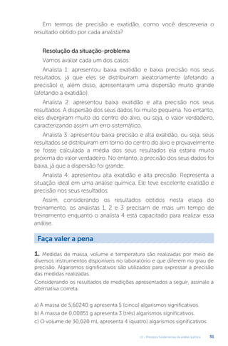 U1 - Princípios fundamentais da análise química 51
Em termos de precisão e exatidão, como você descreveria o
resultado obtido por cada analista?
Resolução da situação-problema
Vamos avaliar cada um dos casos:
Analista 1: apresentou baixa exatidão e baixa precisão nos seus
resultados, já que eles se distribuíram aleatoriamente (afetando a
precisão) e, além disso, apresentaram uma dispersão muito grande
(afetando a exatidão).
Analista 2: apresentou baixa exatidão e alta precisão nos seus
resultados. A dispersão dos seus dados foi muito pequena. No entanto,
eles divergiram muito do centro do alvo, ou seja, o valor verdadeiro,
caracterizando assim um erro sistemático.
Analista 3: apresentou baixa precisão e alta exatidão, ou seja, seus
resultados se distribuíram em torno do centro do alvo e provavelmente
se fosse calculada a média dos seus resultados ela estaria muito
próxima do valor verdadeiro. No entanto, a precisão dos seus dados foi
baixa, já que a dispersão foi grande.
Analista 4: apresentou alta exatidão e alta precisão. Representa a
situação ideal em uma análise química. Ele teve excelente exatidão e
precisão nos seus resultados.
Assim, considerando os resultados obtidos nesta etapa do
treinamento, os analistas 1, 2 e 3 precisam de mais um tempo de
treinamento enquanto o analista 4 está capacitado para realizar essa
análise.
1. Medidas de massa, volume e temperatura são realizadas por meio de
diversos instrumentos disponíveis no laboratório e que diferem no grau de
precisão. Algarismos significativos são utilizados para expressar a precisão
das medidas realizadas.
Considerando os resultados de medições apresentados a seguir, assinale a
alternativa correta.
a) A massa de 5,60240 g apresenta 5 (cinco) algarismos significativos.
b) A massa de 0,00851 g apresenta 3 (três) algarismos significativos.
c) O volume de 30,020 mL apresenta 4 (quatro) algarismos significativos.
Faça valer a pena
 