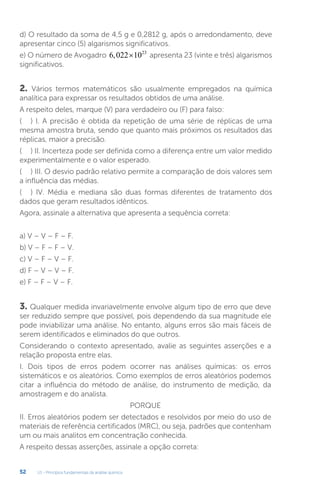 U1 - Princípios fundamentais da análise química
52
d) O resultado da soma de 4,5 g e 0,2812 g, após o arredondamento, deve
apresentar cinco (5) algarismos significativos.
e) O número de Avogadro 6 022 1023
, × apresenta 23 (vinte e três) algarismos
significativos.
2. Vários termos matemáticos são usualmente empregados na química
analítica para expressar os resultados obtidos de uma análise.
A respeito deles, marque (V) para verdadeiro ou (F) para falso:
(.....) I. A precisão é obtida da repetição de uma série de réplicas de uma
mesma amostra bruta, sendo que quanto mais próximos os resultados das
réplicas, maior a precisão.
(.....) II. Incerteza pode ser definida como a diferença entre um valor medido
experimentalmente e o valor esperado.
(.....) III. O desvio padrão relativo permite a comparação de dois valores sem
a influência das médias.
(.....) IV. Média e mediana são duas formas diferentes de tratamento dos
dados que geram resultados idênticos.
Agora, assinale a alternativa que apresenta a sequência correta:
a) V – V – F – F.
b) V – F – F – V.
c) V – F – V – F.
d) F – V – V – F.
e) F – F – V – F.
3. Qualquer medida invariavelmente envolve algum tipo de erro que deve
ser reduzido sempre que possível, pois dependendo da sua magnitude ele
pode inviabilizar uma análise. No entanto, alguns erros são mais fáceis de
serem identificados e eliminados do que outros.
Considerando o contexto apresentado, avalie as seguintes asserções e a
relação proposta entre elas.
I. Dois tipos de erros podem ocorrer nas análises químicas: os erros
sistemáticos e os aleatórios. Como exemplos de erros aleatórios podemos
citar a influência do método de análise, do instrumento de medição, da
amostragem e do analista.
PORQUE
II. Erros aleatórios podem ser detectados e resolvidos por meio do uso de
materiais de referência certificados (MRC), ou seja, padrões que contenham
um ou mais analitos em concentração conhecida.
A respeito dessas asserções, assinale a opção correta:
 