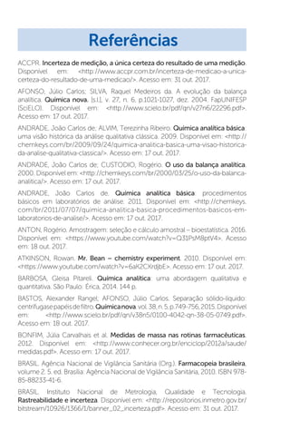 ACCPR. Incerteza de medição, a única certeza do resultado de uma medição.
Disponível em: http://www.accpr.com.br/incerteza-de-medicao-a-unica-
certeza-do-resultado-de-uma-medicao/. Acesso em: 31 out. 2017.
AFONSO, Júlio Carlos; SILVA, Raquel Medeiros da. A evolução da balança
analítica. Química nova. [s.l.], v. 27, n. 6, p.1021-1027, dez. 2004. FapUNIFESP
(SciELO). Disponível em: http://www.scielo.br/pdf/qn/v27n6/22296.pdf.
Acesso em: 17 out. 2017.
ANDRADE, Joâo Carlos de; ALVIM, Terezinha Ribeiro. Química analítica básica:
uma visão histórica da análise qualitativa clássica. 2009. Disponível em: http://
chemkeys.com/br/2009/09/24/quimica-analitica-basica-uma-visao-historica-
da-analise-qualitativa-classica/. Acesso em: 17 out. 2017.
ANDRADE, João Carlos de; CUSTODIO, Rogério. O uso da balança analítica.
2000. Disponível em: http://chemkeys.com/br/2000/03/25/o-uso-da-balanca-
analitica/. Acesso em: 17 out. 2017.
ANDRADE, João Carlos de. Química analítica básica: procedimentos
básicos em laboratórios de análise. 2011. Disponível em: http://chemkeys.
com/br/2011/07/07/quimica-analitica-basica-procedimentos-basicos-em-
laboratorios-de-analise/. Acesso em: 17 out. 2017.
ANTON, Rogério. Amostragem: seleção e cálculo amostral – bioestatística. 2016.
Disponível em: https://www.youtube.com/watch?v=Q31PsM8ptV4. Acesso
em: 18 out. 2017.
ATKINSON, Rowan. Mr. Bean – chemistry experiment. 2010. Disponível em:
https://www.youtube.com/watch?v=6aK2CKrdjbE. Acesso em: 17 out. 2017.
BARBOSA, Gleisa Pitareli. Química analítica: uma abordagem qualitativa e
quantitativa. São Paulo: Érica, 2014. 144 p.
BASTOS, Alexander Rangel; AFONSO, Júlio Carlos. Separação sólido-líquido:
centrífugasepapéisdefiltro.Químicanova.vol.38,n.5,p.749-756,2015.Disponível
em: http://www.scielo.br/pdf/qn/v38n5/0100-4042-qn-38-05-0749.pdf.
Acesso em: 18 out. 2017.
BONFIM, Júlia Carvalhais et al. Medidas de massa nas rotinas farmacêuticas.
2012. Disponível em: http://www.conhecer.org.br/enciclop/2012a/saude/
medidas.pdf. Acesso em: 17 out. 2017.
BRASIL. Agência Nacional de Vigilância Sanitária (Org.). Farmacopeia brasileira,
volume 2. 5. ed. Brasília: Agência Nacional de Vigilância Sanitária, 2010. ISBN 978-
85-88233-41-6.
BRASIL. Instituto Nacional de Metrologia, Qualidade e Tecnologia.
Rastreabilidade e incerteza. Disponível em: http://repositorios.inmetro.gov.br/
bitstream/10926/1366/1/banner_02_incerteza.pdf. Acesso em: 31 out. 2017.
Referências
 