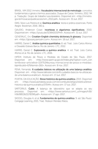 BRASIL. VIM 2012. Inmetro. Vocabulário internacional de metrologia: conceitos
fundamentais e gerais e termos associados. Duque de Caxias: Inmetro, 2012. 94
p. Tradução: Grupo de trabalho luso-brasileiro. Disponível em: http://inmetro.
gov.br/inovacao/publicacoes/vim_2012.pdf. Acesso em: 31 out. 2017.
DIAS, Sílvio Luis Pereira et al. Química analítica: teoria e prática essenciais. Porto
Alegre: Bookman, 2016. 382 p.
GAUDIO, Anderson Coser. Incertezas e algarismos significativos. 2010.
Disponível em: https://youtu.be/SDWk010SPh4. Acesso em: 31 out. 2017.
GENERALIC, Eni. Croatian-English chemistry dictionary  glossary. Disponível
em: https://glossary.periodni.com. Acesso em: 18 out. 2017.
HARRIS, Daniel C. Análise química quantitativa. 8. ed. Trad.: Julio Carlos Afonso
e Oswaldo Esteves Barcia. Rio de Janeiro: LTC, 2012.
HARRIS, Daniel C. Explorando a química analítica. 4. ed. Trad. Julio Carlos
Afonso et al. Rio de Janeiro: LTC, 2016.
HIPEM. Instituto de Pesos e Medidas do Estado de São Paulo. 2017.
Disponível em: http://www.ipem.sp.gov.br/index.php?option=com_con
tentview=articleid=1197%3Abureau-inernacional-de-pesos-e-medidas-
bipmcatid=67Itemid=260. Acesso em: 8 nov. 2017.
PENA, Fernando. 6 cuidados básicos na utilização de uma balança analítica.
Disponível em: http://www.labtube.com.br/6-cuidados-basicos-na-utilizacao-
de-uma-balanca-analitica/. Acesso em: 17 out. 2017.
PORTAL DA EDUCAÇÃO. Breve histórico da química analítica. 2013. Disponível
em: https://www.portaleducacao.com.br/conteudo/artigos/estetica/breve-
historico-da-quimica-analitica/37044. Acesso em: 17 out. 2017.
SARTORIUS. Cubis: A balança de laboratório que se adapta ao seu
processo. Disponível em: https://www.sartorius.com/_ui/images/h36/
h56/8853621178398.pdf. Acesso em: 17 ago. 2017.
SKOOG, Douglas A. et al. Fundamentos de química analítica. 9. ed. São Paulo:
Cengage Learning, 2015. Trad.: Robson Mendes Matos.
 