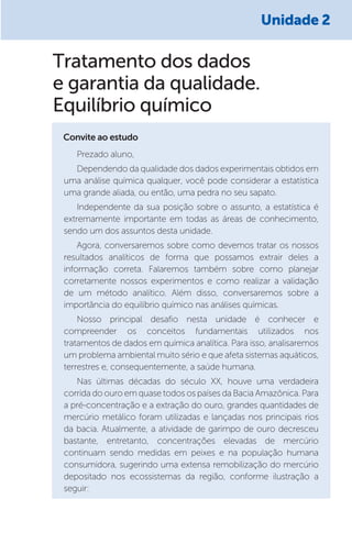 Tratamento dos dados
e garantia da qualidade.
Equilíbrio químico
Convite ao estudo
Prezado aluno,
Dependendo da qualidade dos dados experimentais obtidos em
uma análise química qualquer, você pode considerar a estatística
uma grande aliada, ou então, uma pedra no seu sapato.
Independente da sua posição sobre o assunto, a estatística é
extremamente importante em todas as áreas de conhecimento,
sendo um dos assuntos desta unidade.
Agora, conversaremos sobre como devemos tratar os nossos
resultados analíticos de forma que possamos extrair deles a
informação correta. Falaremos também sobre como planejar
corretamente nossos experimentos e como realizar a validação
de um método analítico. Além disso, conversaremos sobre a
importância do equilíbrio químico nas análises químicas.
Nosso principal desafio nesta unidade é conhecer e
compreender os conceitos fundamentais utilizados nos
tratamentos de dados em química analítica. Para isso, analisaremos
um problema ambiental muito sério e que afeta sistemas aquáticos,
terrestres e, consequentemente, a saúde humana.
Nas últimas décadas do século XX, houve uma verdadeira
corrida do ouro em quase todos os países da Bacia Amazônica. Para
a pré-concentração e a extração do ouro, grandes quantidades de
mercúrio metálico foram utilizadas e lançadas nos principais rios
da bacia. Atualmente, a atividade de garimpo de ouro decresceu
bastante, entretanto, concentrações elevadas de mercúrio
continuam sendo medidas em peixes e na população humana
consumidora, sugerindo uma extensa remobilização do mercúrio
depositado nos ecossistemas da região, conforme ilustração a
seguir:
Unidade 2
 