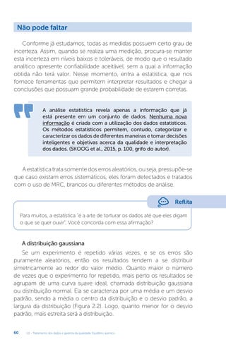 U2 - Tratamento dos dados e garantia da qualidade. Equilíbrio químico
60
Para muitos, a estatística “é a arte de torturar os dados até que eles digam
o que se quer ouvir”. Você concorda com essa afirmação?
Conforme já estudamos, todas as medidas possuem certo grau de
incerteza. Assim, quando se realiza uma medição, procura-se manter
esta incerteza em níveis baixos e toleráveis, de modo que o resultado
analítico apresente confiabilidade aceitável, sem a qual a informação
obtida não terá valor. Nesse momento, entra a estatística, que nos
fornece ferramentas que permitem interpretar resultados e chegar a
conclusões que possuam grande probabilidade de estarem corretas.
A análise estatística revela apenas a informação que já
está presente em um conjunto de dados. Nenhuma nova
informação é criada com a utilização dos dados estatísticos.
Os métodos estatísticos permitem, contudo, categorizar e
caracterizar os dados de diferentes maneiras e tomar decisões
inteligentes e objetivas acerca da qualidade e interpretação
dos dados. (SKOOG et al., 2015, p. 100, grifo do autor).
Aestatísticatratasomentedoserrosaleatórios,ouseja,pressupõe-se
que caso existam erros sistemáticos, eles foram detectados e tratados
com o uso de MRC, brancos ou diferentes métodos de análise.
A distribuição gaussiana
Se um experimento é repetido várias vezes, e se os erros são
puramente aleatórios, então os resultados tendem a se distribuir
simetricamente ao redor do valor médio. Quanto maior o número
de vezes que o experimento for repetido, mais perto os resultados se
agrupam de uma curva suave ideal, chamada distribuição gaussiana
ou distribuição normal. Ela se caracteriza por uma média e um desvio
padrão, sendo a média o centro da distribuição e o desvio padrão, a
largura da distribuição (Figura 2.2). Logo, quanto menor for o desvio
padrão, mais estreita será a distribuição.
Não pode faltar
Reflita
 