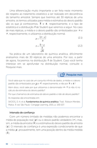 U2 - Tratamento dos dados e garantia da qualidade. Equilíbrio químico
62
Uma diferenciação muito importante a ser feita neste momento
diz respeito ao tratamento estatístico a ser realizado em decorrência
do tamanho amostral. Sempre que tivermos até 30 réplicas de uma
amostra, os termos utilizados para média e estimativa do desvio padrão
são os que já conhecemos, x e s , respectivamente, e o tipo de
estatística é a distribuição t de Student que veremos a seguir. No caso
de mais réplicas, a média e o desvio padrão são simbolizados por µ e
s, respectivamente, e utilizamos a distribuição normal.
z
x
=
−
( )
µ
σ
(2.1)
t
s
N
=
−
x µ
(2.2)
Na prática de um laboratório de química analítica, dificilmente
analisamos mais de 30 réplicas de uma amostra. Por isso, a partir
de agora, focaremos na distribuição t de Student. Caso você tenha
interesse em se aprofundar na distribuição normal, consulte o
Pesquise mais.
Você sabia que no caso de um conjunto infinito de dados, a média e o desvio
padrão são simbolizados por µ e s, respectivamente, e não por x e s ?
Além disso, você sabe por que utilizamos o denominador n -1 (e não n) no
cálculo da estimativa do desvio padrão?
Por que chamamos de estimativa do desvio padrão e não de desvio padrão?
As respostas são encontradas em:
SKOOG, D. A. et al. Fundamentos de química analítica. Trad.: Robson Mendes
Matos. 9. ed. São Paulo: Cengage Learning, 2015, p. 100-107.
Intervalo de confiança
Com um número limitado de medidas não podemos encontrar a
média de população real ( µ ) ou o desvio padrão verdadeiro (s ), mas,
sim, a média da amostra ( x ) e a estimativa do desvio padrão da amostra
(s ). O intervalo de confiança é uma expressão condicionante de que
a média µ , provavelmente, tem uma posição dentro da média medida
( x ).
Pesquise mais
 