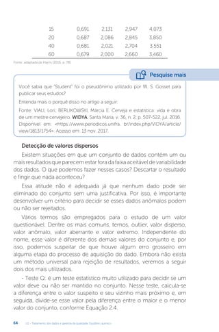 U2 - Tratamento dos dados e garantia da qualidade. Equilíbrio químico
64
15 0,691 2,131 2,947 4,073
20 0,687 2,086 2,845 3,850
40 0,681 2,021 2,704 3,551
60 0,679 2,000 2,660 3,460
Fonte: adaptada de Harris (2016, p. 78).
Você sabia que “Student” foi o pseudônimo utilizado por W. S. Gosset para
publicar seus estudos?
Entenda mais o porquê disso no artigo a seguir:
Fonte: VIALI, Lori; BERLIKOWSKI, Márcia E. Cerveja e estatística: vida e obra
de um mestre cervejeiro. WIDYA, Santa Maria, v. 36, n. 2, p. 507-522, jul. 2016.
Disponível em: https://www.periodicos.unifra. br/index.php/VIDYA/article/
view/1813/1754. Acesso em: 13 nov. 2017.
Detecção de valores dispersos
Existem situações em que um conjunto de dados contém um ou
maisresultadosqueparecemestarforadafaixaaceitáveldevariabilidade
dos dados. O que podemos fazer nesses casos? Descartar o resultado
e fingir que nada aconteceu?
Essa atitude não é adequada já que nenhum dado pode ser
eliminado do conjunto sem uma justificativa. Por isso, é importante
desenvolver um critério para decidir se esses dados anômalos podem
ou não ser rejeitados.
Vários termos são empregados para o estudo de um valor
questionável. Dentre os mais comuns, temos, outlier, valor disperso,
valor anômalo, valor aberrante e valor extremo. Independente do
nome, esse valor é diferente dos demais valores do conjunto e, por
isso, podemos suspeitar de que houve algum erro grosseiro em
alguma etapa do processo de aquisição do dado. Embora não exista
um método universal para rejeição de resultados, veremos a seguir
dois dos mais utilizados.
- Teste Q: é um teste estatístico muito utilizado para decidir se um
valor deve ou não ser mantido no conjunto. Nesse teste, calcula-se
a diferença entre o valor suspeito e seu vizinho mais próximo e, em
seguida, divide-se esse valor pela diferença entre o maior e o menor
valor do conjunto, conforme Equação 2.4.
Pesquise mais
 