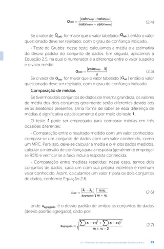 U2 - Tratamento dos dados e garantia da qualidade. Equilíbrio químico 65
Q
valor valor
valor valor
calc
susp prox
maior menor
=
−
−
(2.4)
Se o valor de Qcalc for maior que o valor tabelado (Qtab ), então o valor
questionado deve ser rejeitado, com o grau de confiança indicado.
- Teste de Grubbs: nesse teste, calculamos a média e a estimativa
do desvio padrão do conjunto de dados. Em seguida, aplicamos a
Equação 2.5, na qual o numerador é a diferença entre o valor suspeito
e o valor médio.
G
valor
s
calc
susp
=
− x
(2.5)
Se o valor de Gcalc for maior que o valor tabelado (Gtab ) então o valor
questionado deve ser rejeitado, com o grau de confiança indicado.
Comparação de médias
Se tivermos dois conjuntos de dados de mesma grandeza, os valores
de média dos dois conjuntos geralmente serão diferentes devido aos
erros aleatórios presentes. Uma forma de saber se essa diferença de
médias é significativa estatisticamente é por meio do teste t .
O teste t pode ser empregado para comparar médias em três
ocasiões diferentes:
- Comparação entre o resultado medido com um valor conhecido:
compara-se um conjunto de dados com um valor conhecido, como
um MRC. Para isso, deve-se calcular a média e o s dos dados medidos,
calcular o intervalo de confiança para a resposta (geralmente emprega-
se 95%) e verificar se a faixa inclui a resposta conhecida.
- Comparação entre medidas repetidas: nesse caso, temos dois
conjuntos de dados, cada um com sua própria incerteza e nenhum
valor conhecido. Assim, calculamos um valor t para os dois conjuntos
de dados, conforme Equação 2.6.
t
x x
s
n n
n n
calc
agregado
=
−
+
1 2 1 2
1 2
(2.6)
onde sagregado é o desvio padrão de ambos os conjuntos de dados
(desvio padrão agregado), dado por:
s
x x x x
n n
agregado
i i
=
− + −
+ −
∑
∑( ) ( )
1
2
2
2
1 2 2
(2.7)
 