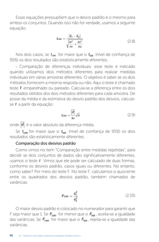 U2 - Tratamento dos dados e garantia da qualidade. Equilíbrio químico
66
Essas equações pressupõem que o desvio padrão é o mesmo para
ambos os conjuntos. Quando isso não for verdade, usamos a seguinte
equação:
t
x x
s
n
s
n
calc =
−
+
1 2
1
1
2
2
2 2
(2.8)
Nos dois casos, se tcalc for maior que o ttab (nível de confiança de
95%) os dois resultados são estatisticamente diferentes.
- Comparação de diferenças individuais: esse teste é indicado
quando utilizamos dois métodos diferentes para realizar medidas
individuais em várias amostras diferentes. O objetivo é saber se os dois
métodos fornecem a mesma resposta ou não. Aqui o teste é chamado
teste t emparelhado ou pareado. Calcula-se a diferença entre os dois
resultados obtidos dos dois métodos diferentes para cada amostra. De
posse da média e da estimativa do desvio padrão dos desvios, calcula-
se t a partir da equação:
t
d
s
n
calc
d
= (2.9)
onde d é o valor absoluto da diferença média.
Se tcalc for maior que o ttab (nível de confiança de 95%) os dois
resultados são estatisticamente diferentes.
Comparação dos desvios padrão
Como vimos no item “Comparação entre medidas repetidas”, para
decidir se dois conjuntos de dados são significativamente diferentes,
usamos o teste t . Vimos que ele pode ser calculado de duas formas,
conforme os desvios padrão, casos iguais ou diferentes. No entanto,
como saber? Por meio do teste F. No teste F, calculamos o quociente
entre os quadrados dos desvios padrão, também chamados de
variâncias:
F
s
s
calc = 1
2
2
2
(2.10)
O maior desvio padrão é colocado no numerador para garantir que
F seja maior que 1. Se Fcalc for menor que o Ftab , aceita-se a igualdade
das variâncias. Se Fcalc for maior que o Ftab , rejeita-se a igualdade das
variâncias.
 