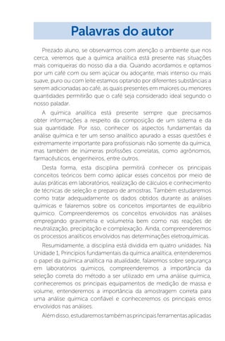 Prezado aluno, se observarmos com atenção o ambiente que nos
cerca, veremos que a química analítica está presente nas situações
mais corriqueiras do nosso dia a dia. Quando acordamos e optamos
por um café com ou sem açúcar ou adoçante, mais intenso ou mais
suave, puro ou com leite estamos optando por diferentes substâncias a
serem adicionadas ao café, as quais presentes em maiores ou menores
quantidades permitirão que o café seja considerado ideal segundo o
nosso paladar.
A química analítica está presente sempre que precisamos
obter informações a respeito da composição de um sistema e da
sua quantidade. Por isso, conhecer os aspectos fundamentais da
análise química e ter um senso analítico apurado a essas questões é
extremamente importante para profissionais não somente da química,
mas também de inúmeras profissões correlatas, como agrônomos,
farmacêuticos, engenheiros, entre outros.
Desta forma, esta disciplina permitirá conhecer os principais
conceitos teóricos bem como aplicar esses conceitos por meio de
aulas práticas em laboratórios, realização de cálculos e conhecimento
de técnicas de seleção e preparo de amostras. Também estudaremos
como tratar adequadamente os dados obtidos durante as análises
químicas e falaremos sobre os conceitos importantes de equilíbrio
químico. Compreenderemos os conceitos envolvidos nas análises
empregando gravimetria e volumetria bem como nas reações de
neutralização, precipitação e complexação. Ainda, compreenderemos
os processos analíticos envolvidos nas determinações eletroquímicas.
Resumidamente, a disciplina está dividida em quatro unidades. Na
Unidade 1, Princípios fundamentais da química analítica, entenderemos
o papel da química analítica na atualidade, falaremos sobre segurança
em laboratórios químicos, compreenderemos a importância da
seleção correta do método a ser utilizado em uma análise química,
conheceremos os principais equipamentos de medição de massa e
volume, entenderemos a importância da amostragem correta para
uma análise química confiável e conheceremos os principais erros
envolvidos nas análises.
Alémdisso,estudaremostambémasprincipaisferramentasaplicadas
Palavras do autor
 