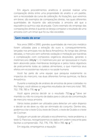 U2 - Tratamento dos dados e garantia da qualidade. Equilíbrio químico 69
Em alguns procedimentos analíticos é possível realizar uma
comparação direta entre uma propriedade do analito e um padrão,
sem a necessidade da curva de calibração. As titulações, que veremos
em breve, são exemplos de comparações diretas, nas quais diferentes
quantidades de titulante são adicionadas à amostra até que a
equivalência química seja alcançada. Outro exemplo do emprego das
comparações diretas é quando se deseja comparar o resultado de uma
amostra com um limiar que foi ou não excedido.
Nos anos 1980 e 1990, grandes quantidades de mercúrio metálico
foram utilizadas para a extração do ouro e, consequentemente,
lançadas nos principais rios da Bacia Amazônica. Ao longo das últimas
décadas, o mercúrio vem sofrendo oxidação e metilação por bactérias
e complexação com compostos orgânicos dissolvidos, gerando o
metilmercúrio (CH Hg
3
+
). O metilmercúrio por ser lipossolúvel é muito
bem absorvido pelas membranas biológicas e pelos tratos digestivos
de praticamente todas as cadeias alimentares, o que maximiza seus
efeitos em ecossistemas naturais e na saúde humana.
Você faz parte de uma equipe que pesquisa exatamente os
impactos do mercúrio, nas duas diferentes formas químicas, na Bacia
Amazônica.
Durante a realização de análises de amostras de peixe coletadas no
Rio Negro, você obteve os seguintes resultados de mercúrio total: 780,
752, 778, 785 e 776 ng g
⋅ −1
.
Você agora precisa decidir se o resultado 752ng g
⋅ −1
deve ser
mantido ou não no conjunto de dados para o cálculo da concentração
de mercúrio nessa amostra.
Vários testes podem ser utilizados para detectar um valor disperso
e decidir se ele deve ou não ser eliminado do conjunto. Dentre eles,
podemos citar o teste Q (ou teste de Dixon), o teste de Grubbs e o teste
de Cochran.
Qualquer um pode ser utilizado e escolheremos, neste problema, o
teste Q. Para isso, reorganizaremos os dados em ordem crescente para
facilitar a compreensão: 752, 776, 778, 780 e 785 ng g
⋅ −1
.
Em seguida, empregamos a equação:
Sem medo de errar
 