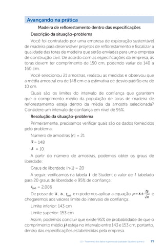 U2 - Tratamento dos dados e garantia da qualidade. Equilíbrio químico 71
Madeira de reflorestamento dentro das especificações
Descrição da situação-problema
Você foi contratado por uma empresa de exploração sustentável
de madeira para desenvolver projetos de reflorestamento e fiscalizar a
qualidade das toras de madeira que serão enviadas para uma empresa
de construção civil. De acordo com as especificações da empresa, as
toras devem ter comprimento de 150 cm, podendo variar de 140 a
160 cm.
Você selecionou 21 amostras, realizou as medidas e observou que
a média amostral era de 148 cm e a estimativa de desvio padrão era de
10 cm.
Quais são os limites do intervalo de confiança que garantem
que o comprimento médio da população de toras de madeira de
reflorestamento esteja dentro da média da amostra selecionada?
Considere um intervalo de confiança em nível de 95%.
Resolução da situação-problema
Primeiramente, precisamos verificar quais são os dados fornecidos
pelo problema:
Número de amostras (n) = 21
x = 148
s = 10
A partir do número de amostras, podemos obter os graus de
liberdade:
Graus de liberdade (n-1) = 20
A seguir, verificamos na tabela t de Student o valor de t tabelado
para 20 graus de liberdade e 95% de confiança:
ttab = 2,086
De posse de x , s , ttab e n podemos aplicar a equação x
ts
n
µ= ± e
chegaremos aos valores limite do intervalo de confiança:
Limite inferior: 143 cm
Limite superior: 153 cm
Assim, podemos concluir que existe 95% de probabilidade de que o
comprimento médio µesteja no intervalo entre 143 e 153 cm, portanto,
dentro das especificações estabelecidas pela empresa.
Avançando na prática
 