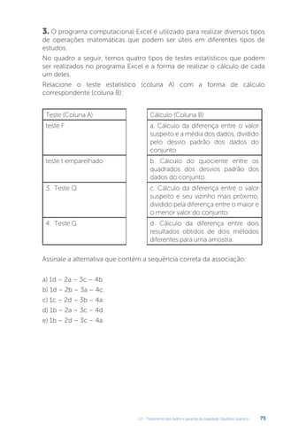 U2 - Tratamento dos dados e garantia da qualidade. Equilíbrio químico 73
3. O programa computacional Excel é utilizado para realizar diversos tipos
de operações matemáticas que podem ser úteis em diferentes tipos de
estudos.
No quadro a seguir, temos quatro tipos de testes estatísticos que podem
ser realizados no programa Excel e a forma de realizar o cálculo de cada
um deles.
Relacione o teste estatístico (coluna A) com a forma de cálculo
correspondente (coluna B):
Assinale a alternativa que contém a sequência correta da associação:
a) 1d – 2a – 3c – 4b.
b) 1d – 2b – 3a – 4c.
c) 1c – 2d – 3b – 4a.
d) 1b – 2a – 3c – 4d.
e) 1b – 2d – 3c – 4a.
Teste (Coluna A) Cálculo (Coluna B)
teste F a. Cálculo da diferença entre o valor
suspeito e a média dos dados, dividido
pelo desvio padrão dos dados do
conjunto.
teste t emparelhado b. Cálculo do quociente entre os
quadrados dos desvios padrão dos
dados do conjunto.
3. Teste Q c. Cálculo da diferença entre o valor
suspeito e seu vizinho mais próximo,
dividido pela diferença entre o maior e
o menor valor do conjunto.
4. Teste G d. Cálculo da diferença entre dois
resultados obtidos de dois métodos
diferentes para uma amostra.
 