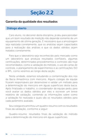 U2 - Tratamento dos dados e garantia da qualidade. Equilíbrio químico
74
Garantia da qualidade dos resultados
Caro aluno, no decorrer desta disciplina, já deu para perceber
que um bom resultado de medição não depende somente de um
equipamento de última geração. É necessário que a amostragem
seja realizada corretamente, que os analistas sejam capacitados
para a realização das análises e que os dados obtidos sejam
tratados corretamente.
Para que o laboratório seja reconhecido pelo mercado como
um laboratório que produza resultados confiáveis, algumas
certificações, determinados procedimentos e controles são hoje
recomendados, como a validação do método, o uso de cartas de
controle, o planejamento de experimentos e as certificações ISO
e BPL, como veremos ao longo desta seção.
Nesta unidade, estamos estudando a contaminação dos rios
da Bacia Amazônica com mercúrio. Alguns colegas da equipe
ficaram responsáveis por desenvolver e validar um método para
a determinação do mercúrio em águas superficiais desta bacia.
Após finalizado o trabalho, o coordenador da equipe pediu para
você avaliar os dados obtidos por eles e escrever um breve
relatório de validação, contendo as informações sobre como
a validação foi realizada e quais são os resultados obtidos para
cada parâmetro avaliado.
Seu colega encaminhou um quadro-resumo com os resultados
finais da validação, conforme a seguir:
Quadro-resumo: resultados finais da validação do método
para a determinação do mercúrio em águas superficiais.
Seção 2.2
Diálogo aberto
 