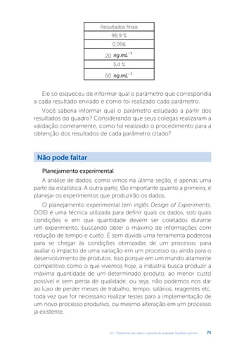 U2 - Tratamento dos dados e garantia da qualidade. Equilíbrio químico 75
Resultados finais
98,9 %
0,996
20 ng mL
. -1
3,4 %
60 ng mL
. -1
Ele só esqueceu de informar qual o parâmetro que correspondia
a cada resultado enviado e como foi realizado cada parâmetro.
Você saberia informar qual o parâmetro estudado a partir dos
resultados do quadro? Considerando que seus colegas realizaram a
validação corretamente, como foi realizado o procedimento para a
obtenção dos resultados de cada parâmetro citado?
Planejamento experimental
A análise de dados, como vimos na última seção, é apenas uma
parte da estatística. A outra parte, tão importante quanto a primeira, é
planejar os experimentos que produzirão os dados.
O planejamento experimental (em inglês Design of Experiments,
DOE) é uma técnica utilizada para definir quais os dados, sob quais
condições e em que quantidade devem ser coletados durante
um experimento, buscando obter o máximo de informações com
redução de tempo e custo. É sem dúvida uma ferramenta poderosa
para se chegar às condições otimizadas de um processo, para
avaliar o impacto de uma variação em um processo ou ainda para o
desenvolvimento de produtos. Isso porque em um mundo altamente
competitivo como o que vivemos hoje, a indústria busca produzir a
máxima quantidade de um determinado produto, ao menor custo
possível e sem perda de qualidade, ou seja, não podemos nos dar
ao luxo de perder meses de trabalho, tempo, salários, reagentes etc.
toda vez que for necessário realizar testes para a implementação de
um novo processo produtivo, ou mesmo alteração em um processo
já existente.
Não pode faltar
 