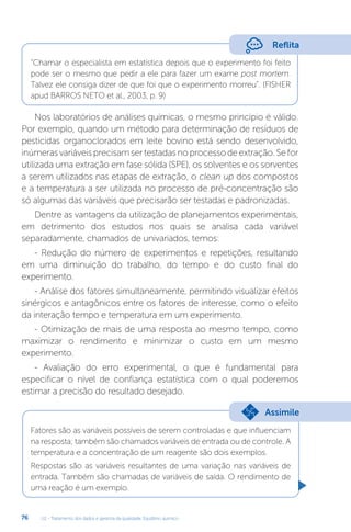 U2 - Tratamento dos dados e garantia da qualidade. Equilíbrio químico
76
“Chamar o especialista em estatística depois que o experimento foi feito
pode ser o mesmo que pedir a ele para fazer um exame post mortem.
Talvez ele consiga dizer de que foi que o experimento morreu”. (FISHER
apud BARROS NETO et al., 2003, p. 9)
Nos laboratórios de análises químicas, o mesmo princípio é válido.
Por exemplo, quando um método para determinação de resíduos de
pesticidas organoclorados em leite bovino está sendo desenvolvido,
inúmerasvariáveisprecisamsertestadasnoprocessodeextração.Sefor
utilizada uma extração em fase sólida (SPE), os solventes e os sorventes
a serem utilizados nas etapas de extração, o clean up dos compostos
e a temperatura a ser utilizada no processo de pré-concentração são
só algumas das variáveis que precisarão ser testadas e padronizadas.
Dentre as vantagens da utilização de planejamentos experimentais,
em detrimento dos estudos nos quais se analisa cada variável
separadamente, chamados de univariados, temos:
- Redução do número de experimentos e repetições, resultando
em uma diminuição do trabalho, do tempo e do custo final do
experimento.
- Análise dos fatores simultaneamente, permitindo visualizar efeitos
sinérgicos e antagônicos entre os fatores de interesse, como o efeito
da interação tempo e temperatura em um experimento.
- Otimização de mais de uma resposta ao mesmo tempo, como
maximizar o rendimento e minimizar o custo em um mesmo
experimento.
- Avaliação do erro experimental, o que é fundamental para
especificar o nível de confiança estatística com o qual poderemos
estimar a precisão do resultado desejado.
Fatores são as variáveis possíveis de serem controladas e que influenciam
na resposta; também são chamados variáveis de entrada ou de controle. A
temperatura e a concentração de um reagente são dois exemplos.
Respostas são as variáveis resultantes de uma variação nas variáveis de
entrada. Também são chamadas de variáveis de saída. O rendimento de
uma reação é um exemplo.
Reflita
Assimile
 