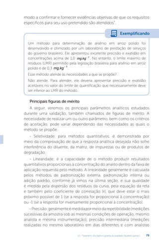 U2 - Tratamento dos dados e garantia da qualidade. Equilíbrio químico 79
modo a confirmar e fornecer evidências objetivas de que os requisitos
específicos para seu uso pretendido são atendidos”.
Um método para determinação de arsênio em arroz polido foi
desenvolvido e otimizado por um laboratório de prestação de serviços
do governo brasileiro. Ele apresentou excelente precisão e exatidão em
concentrações acima de 1,0 mg kg
. -1
. No entanto, o limite máximo de
resíduos (LMR) permitido pela legislação brasileira para arsênio em arroz
polido é de 0,3 mg kg
. -1
.
Esse método atende às necessidades a que se propõe?
Não atende. Para atender, ele deveria apresentar precisão e exatidão
aceitáveis no valor do limite de quantificação que necessariamente deve
ser inferior ao LMR do método.
Principais figuras de mérito
A seguir, veremos os principais parâmetros analíticos estudados
durante uma validação, também chamados de figuras de mérito. A
necessidade de realizar um ou outro parâmetro, bem como os critérios
de aceitação, pode variar dependendo das necessidades as quais o
método se propõe.
- Seletividade: para métodos quantitativos, é demonstrada por
meio da comprovação de que a resposta analítica desejada não sofre
interferência do diluente, da matriz, de impurezas ou de produtos de
degradação.
- Linearidade: é a capacidade de o método produzir resultados
quantitativos proporcionais à concentração do analito dentro da faixa de
aplicação requerida pelo método. A linearidade geralmente é calculada
pelos métodos de padronização externa, padronização interna ou
adição padrão, conforme já vimos na última seção, e sua qualidade
é medida pela dispersão dos resíduos da curva, pela equação da reta
e também pelo coeficiente de correlação (r), que deve estar o mais
próximo possível de 1 (se a resposta for proporcional à concentração)
ou -1 (se a resposta for inversamente proporcional à concentração).
-Precisão:geralmenteémedidapormeiodarepetibilidade(medições
sucessivas da amostra sob as mesmas condições de operação, mesmo
analista e mesma instrumentação), precisão intermediária (medições
realizadas no mesmo laboratório em dias diferentes e com analistas
Exemplificando
 
