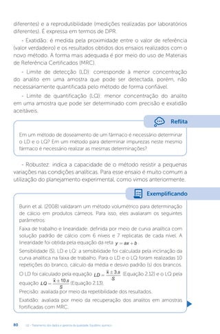 U2 - Tratamento dos dados e garantia da qualidade. Equilíbrio químico
80
Burin et al. (2008) validaram um método volumétrico para determinação
de cálcio em produtos cárneos. Para isso, eles avaliaram os seguintes
parâmetros:
Faixa de trabalho e linearidade: definida por meio de curva analítica com
solução padrão de cálcio com 6 níveis e 7 replicatas de cada nível. A
linearidade foi obtida pela equação da reta y ax b
= + .
Sensibilidade (S), LD e LQ: a sensibilidade foi calculada pela inclinação da
curva analítica na faixa de trabalho. Para o LD e o LQ foram realizadas 10
repetições do branco, cálculo da média e desvio padrão (s) dos brancos.
O LD foi calculado pela equação LD
s
S
=
±
x 3. (Equação 2.12) e o LQ pela
equação LQ
s
S
=
±
x 10.
(Equação 2.13).
Precisão: avaliada por meio da repetibilidade dos resultados.
Exatidão: avaliada por meio da recuperação dos analitos em amostras
fortificadas com MRC.
diferentes) e a reprodutibilidade (medições realizadas por laboratórios
diferentes). É expressa em termos de DPR.
- Exatidão: é medida pela proximidade entre o valor de referência
(valor verdadeiro) e os resultados obtidos dos ensaios realizados com o
novo método. A forma mais adequada é por meio do uso de Materiais
de Referência Certificados (MRC).
- Limite de detecção (LD): corresponde à menor concentração
do analito em uma amostra que pode ser detectada, porém, não
necessariamente quantificada pelo método de forma confiável.
- Limite de quantificação (LQ): menor concentração do analito
em uma amostra que pode ser determinado com precisão e exatidão
aceitáveis.
Em um método de doseamento de um fármaco é necessário determinar
o LD e o LQ? Em um método para determinar impurezas neste mesmo
fármaco é necessário realizar as mesmas determinações?
- Robustez: indica a capacidade de o método resistir a pequenas
variações nas condições analíticas. Para esse ensaio é muito comum a
utilização do planejamento experimental, como vimos anteriormente.
Reflita
Exemplificando
 