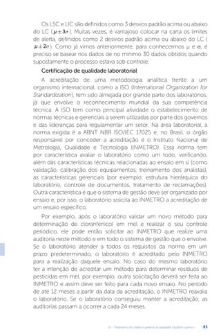 U2 - Tratamento dos dados e garantia da qualidade. Equilíbrio químico 83
Os LSC e LIC são definidos como 3 desvios padrão acima ou abaixo
do LC ( µ ± 3s ). Muitas vezes, é vantajoso colocar na carta os limites
de alerta, definidos como 2 desvios padrão acima ou abaixo do LC (
µ ± 2s ). Como já vimos anteriormente, para conhecermos µ e σ, é
preciso se basear nos dados de no mínimo 30 dados obtidos quando
supostamente o processo estava sob controle.
Certificação de qualidade laboratorial
A acreditação de uma metodologia analítica frente a um
organismo internacional, como a ISO (International Organization for
Standardization), tem sido almejada por grande parte dos laboratórios,
já que envolve o reconhecimento mundial da sua competência
técnica. A ISO tem como principal atividade o estabelecimento de
normas técnicas e gerenciais a serem utilizadas por parte dos governos
e das lideranças para regulamentar um setor. Na área laboratorial, a
norma exigida é a ABNT NBR ISO/IEC 17025 e, no Brasil, o órgão
responsável por conceder a acreditação é o Instituto Nacional de
Metrologia, Qualidade e Tecnologia (INMETRO). Essa norma tem
por característica avaliar o laboratório como um todo, verificando,
além das características técnicas relacionadas ao ensaio em si (como
validação, calibração dos equipamentos, treinamento dos analistas),
as características gerenciais (por exemplo: estrutura hierárquica do
laboratório, controle de documentos, tratamento de reclamações).
Outra característica é que o sistema de gestão deve ser organizado por
ensaio e, por isso, o laboratório solicita ao INMETRO a acreditação de
um ensaio específico.
Por exemplo, após o laboratório validar um novo método para
determinação de cloranfenicol em mel e realizar o seu controle
periódico, ele pode então solicitar ao INMETRO que realize uma
auditoria neste método e em todo o sistema de gestão que o envolve.
Se o laboratório atender a todos os requisitos da norma em um
prazo predeterminado, o laboratório é acreditado pelo INMETRO
para a realização daquele ensaio. No caso do mesmo laboratório
ter a intenção de acreditar um método para determinar resíduos de
pesticidas em mel, por exemplo, outra solicitação deverá ser feita ao
INMETRO e assim deve ser feito para cada novo ensaio. No período
de até 12 meses a partir da data da acreditação, o INMETRO reavalia
o laboratório. Se o laboratório conseguiu manter a acreditação, as
auditorias passam a ocorrer a cada 24 meses.
 