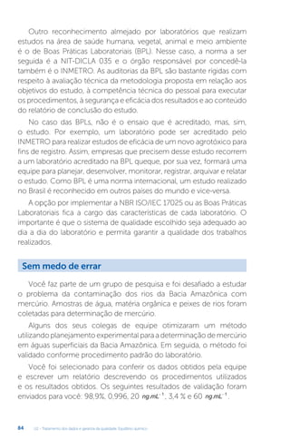 U2 - Tratamento dos dados e garantia da qualidade. Equilíbrio químico
84
Outro reconhecimento almejado por laboratórios que realizam
estudos na área de saúde humana, vegetal, animal e meio ambiente
é o de Boas Práticas Laboratoriais (BPL). Nesse caso, a norma a ser
seguida é a NIT-DICLA 035 e o órgão responsável por concedê-la
também é o INMETRO. As auditorias da BPL são bastante rígidas com
respeito à avaliação técnica da metodologia proposta em relação aos
objetivos do estudo, à competência técnica do pessoal para executar
os procedimentos, à segurança e eficácia dos resultados e ao conteúdo
do relatório de conclusão do estudo.
No caso das BPLs, não é o ensaio que é acreditado, mas, sim,
o estudo. Por exemplo, um laboratório pode ser acreditado pelo
INMETRO para realizar estudos de eficácia de um novo agrotóxico para
fins de registro. Assim, empresas que precisem desse estudo recorrem
a um laboratório acreditado na BPL queque, por sua vez, formará uma
equipe para planejar, desenvolver, monitorar, registrar, arquivar e relatar
o estudo. Como BPL é uma norma internacional, um estudo realizado
no Brasil é reconhecido em outros países do mundo e vice-versa.
A opção por implementar a NBR ISO/IEC 17025 ou as Boas Práticas
Laboratoriais fica a cargo das características de cada laboratório. O
importante é que o sistema de qualidade escolhido seja adequado ao
dia a dia do laboratório e permita garantir a qualidade dos trabalhos
realizados.
Você faz parte de um grupo de pesquisa e foi desafiado a estudar
o problema da contaminação dos rios da Bacia Amazônica com
mercúrio. Amostras de água, matéria orgânica e peixes de rios foram
coletadas para determinação de mercúrio.
Alguns dos seus colegas de equipe otimizaram um método
utilizandoplanejamentoexperimentalparaadeterminaçãodemercúrio
em águas superficiais da Bacia Amazônica. Em seguida, o método foi
validado conforme procedimento padrão do laboratório.
Você foi selecionado para conferir os dados obtidos pela equipe
e escrever um relatório descrevendo os procedimentos utilizados
e os resultados obtidos. Os seguintes resultados de validação foram
enviados para você: 98,9%, 0,996, 20 ng mL
. -1
, 3,4 % e 60 ng mL
. -1
.
Sem medo de errar
 