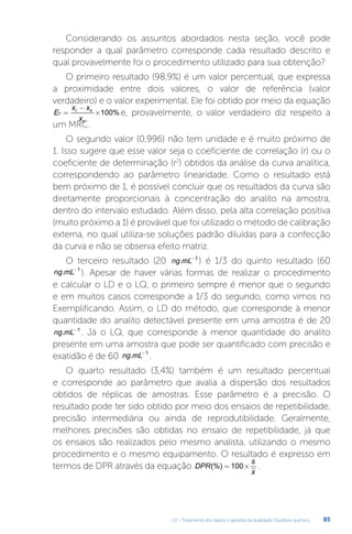 U2 - Tratamento dos dados e garantia da qualidade. Equilíbrio químico 85
Considerando os assuntos abordados nesta seção, você pode
responder a qual parâmetro corresponde cada resultado descrito e
qual provavelmente foi o procedimento utilizado para sua obtenção?
O primeiro resultado (98,9%) é um valor percentual, que expressa
a proximidade entre dois valores, o valor de referência (valor
verdadeiro) e o valor experimental. Ele foi obtido por meio da equação
E
x x
x
r
i v
v
=
−
×100% e, provavelmente, o valor verdadeiro diz respeito a
um MRC.
O segundo valor (0,996) não tem unidade e é muito próximo de
1. Isso sugere que esse valor seja o coeficiente de correlação (r) ou o
coeficiente de determinação (r2
) obtidos da análise da curva analítica,
correspondendo ao parâmetro linearidade. Como o resultado está
bem próximo de 1, é possível concluir que os resultados da curva são
diretamente proporcionais à concentração do analito na amostra,
dentro do intervalo estudado. Além disso, pela alta correlação positiva
(muito próximo a 1) é provável que foi utilizado o método de calibração
externa, no qual utiliza-se soluções padrão diluídas para a confecção
da curva e não se observa efeito matriz.
O terceiro resultado (20 ng mL
. -1
) é 1/3 do quinto resultado (60
ng mL
. -1
). Apesar de haver várias formas de realizar o procedimento
e calcular o LD e o LQ, o primeiro sempre é menor que o segundo
e em muitos casos corresponde a 1/3 do segundo, como vimos no
Exemplificando. Assim, o LD do método, que corresponde à menor
quantidade do analito detectável presente em uma amostra é de 20
ng mL
. -1
. Já o LQ, que corresponde à menor quantidade do analito
presente em uma amostra que pode ser quantificado com precisão e
exatidão é de 60 ng mL
. -1
.
O quarto resultado (3,4%) também é um resultado percentual
e corresponde ao parâmetro que avalia a dispersão dos resultados
obtidos de réplicas de amostras. Esse parâmetro é a precisão. O
resultado pode ter sido obtido por meio dos ensaios de repetibilidade,
precisão intermediária ou ainda de reprodutibilidade. Geralmente,
melhores precisões são obtidas no ensaio de repetibilidade, já que
os ensaios são realizados pelo mesmo analista, utilizando o mesmo
procedimento e o mesmo equipamento. O resultado é expresso em
termos de DPR através da equação DPR
s
x
(%) = ×
100 .
 