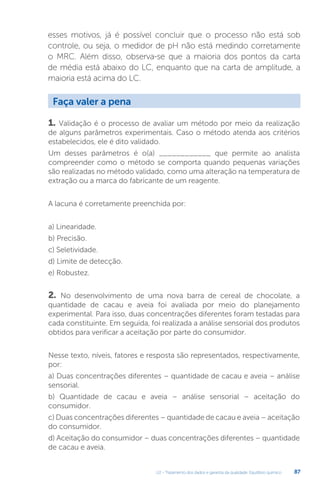 U2 - Tratamento dos dados e garantia da qualidade. Equilíbrio químico 87
esses motivos, já é possível concluir que o processo não está sob
controle, ou seja, o medidor de pH não está medindo corretamente
o MRC. Além disso, observa-se que a maioria dos pontos da carta
de média está abaixo do LC, enquanto que na carta de amplitude, a
maioria está acima do LC.
1. Validação é o processo de avaliar um método por meio da realização
de alguns parâmetros experimentais. Caso o método atenda aos critérios
estabelecidos, ele é dito validado.
Um desses parâmetros é o(a) ____________ que permite ao analista
compreender como o método se comporta quando pequenas variações
são realizadas no método validado, como uma alteração na temperatura de
extração ou a marca do fabricante de um reagente.
A lacuna é corretamente preenchida por:
a) Linearidade.
b) Precisão.
c) Seletividade.
d) Limite de detecção.
e) Robustez.
2. No desenvolvimento de uma nova barra de cereal de chocolate, a
quantidade de cacau e aveia foi avaliada por meio do planejamento
experimental. Para isso, duas concentrações diferentes foram testadas para
cada constituinte. Em seguida, foi realizada a análise sensorial dos produtos
obtidos para verificar a aceitação por parte do consumidor.
Nesse texto, níveis, fatores e resposta são representados, respectivamente,
por:
a) Duas concentrações diferentes – quantidade de cacau e aveia – análise
sensorial.
b) Quantidade de cacau e aveia – análise sensorial – aceitação do
consumidor.
c) Duas concentrações diferentes – quantidade de cacau e aveia – aceitação
do consumidor.
d) Aceitação do consumidor – duas concentrações diferentes – quantidade
de cacau e aveia.
Faça valer a pena
 