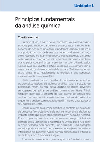 Princípios fundamentais
da análise química
Convite ao estudo
Prezado aluno, a partir deste momento, iniciaremos nossos
estudos pelo mundo da química analítica (que é muito mais
próximo do nosso mundo do que podemos imaginar!). Desde a
composição do suco de laranja que bebemos durante o almoço
até o resultado do exame de glicose que realizamos, passando
pela qualidade da água que sai da torneira da nossa casa bem
como pelos contaminantes presentes no solo utilizado pelos
nossos avós para plantar a alface fresca que eles sempre têm à
mesa quando os visitamos no final de semana. Todos esses temas
estão diretamente relacionados às técnicas e aos conceitos
estudados pela química analítica.
Nesta unidade, nosso desafio é compreender e aplicar
os conceitos básicos da química analítica para a solução de
problemas. Assim, ao final desta unidade de ensino, devemos
ser capazes de realizar de análises químicas confiáveis. Afinal,
ninguém quer que a amostra do seu exame de sangue seja
analisada por um analista sem treinamento adequado na técnica
e que fez a análise correndo, faltando 5 minutos para acabar o
seu expediente, certo?
Dentre as áreas da química analítica, o controle de qualidade
de produtos farmacêuticos é de grande importância devido ao
impacto direto que esses produtos produzem na saúde humana.
Por exemplo, um medicamento com uma dosagem inferior à
definida pelos fabricantes e registrada na Anvisa pode não surtir
o efeito desejado pelo paciente. Por outro lado, uma dosagem
superior pode causar inúmeros efeitos indesejáveis, inclusive a
intoxicação do paciente. Assim, somos convidados a estudar a
situação que nos é proposta a seguir.
A indústria farmacêutica para a qual você trabalha como
Unidade 1
 