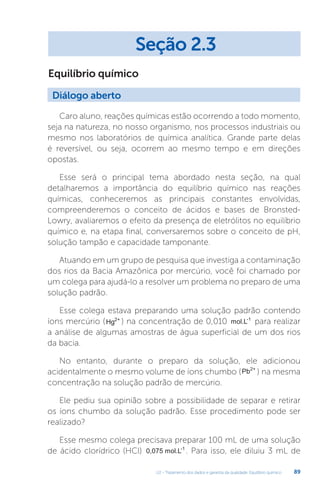 U2 - Tratamento dos dados e garantia da qualidade. Equilíbrio químico 89
Equilíbrio químico
Caro aluno, reações químicas estão ocorrendo a todo momento,
seja na natureza, no nosso organismo, nos processos industriais ou
mesmo nos laboratórios de química analítica. Grande parte delas
é reversível, ou seja, ocorrem ao mesmo tempo e em direções
opostas.
Esse será o principal tema abordado nesta seção, na qual
detalharemos a importância do equilíbrio químico nas reações
químicas, conheceremos as principais constantes envolvidas,
compreenderemos o conceito de ácidos e bases de Bronsted-
Lowry, avaliaremos o efeito da presença de eletrólitos no equilíbrio
químico e, na etapa final, conversaremos sobre o conceito de pH,
solução tampão e capacidade tamponante.
Atuando em um grupo de pesquisa que investiga a contaminação
dos rios da Bacia Amazônica por mercúrio, você foi chamado por
um colega para ajudá-lo a resolver um problema no preparo de uma
solução padrão.
Esse colega estava preparando uma solução padrão contendo
íons mercúrio (Hg2+
) na concentração de 0,010 mol.L-1
para realizar
a análise de algumas amostras de água superficial de um dos rios
da bacia.
No entanto, durante o preparo da solução, ele adicionou
acidentalmente o mesmo volume de íons chumbo (Pb2+
) na mesma
concentração na solução padrão de mercúrio.
Ele pediu sua opinião sobre a possibilidade de separar e retirar
os íons chumbo da solução padrão. Esse procedimento pode ser
realizado?
Esse mesmo colega precisava preparar 100 mL de uma solução
de ácido clorídrico (HCl) 0,075 mol.L-1
. Para isso, ele diluiu 3 mL de
Diálogo aberto
Seção 2.3
 
