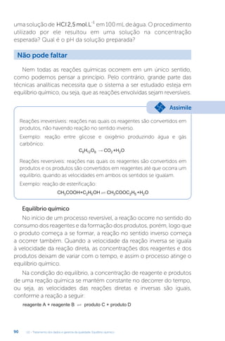 U2 - Tratamento dos dados e garantia da qualidade. Equilíbrio químico
90
umasoluçãode HCI2,5mol.L
-1
em100mLdeágua.Oprocedimento
utilizado por ele resultou em uma solução na concentração
esperada? Qual é o pH da solução preparada?
Nem todas as reações químicas ocorrem em um único sentido,
como podemos pensar a princípio. Pelo contrário, grande parte das
técnicas analíticas necessita que o sistema a ser estudado esteja em
equilíbrio químico, ou seja, que as reações envolvidas sejam reversíveis.
Reações irreversíveis: reações nas quais os reagentes são convertidos em
produtos, não havendo reação no sentido inverso.
Exemplo: reação entre glicose e oxigênio produzindo água e gás
carbônico:
C H CO +H O
6 12 6 2 2
→
Reações reversíveis: reações nas quais os reagentes são convertidos em
produtos e os produtos são convertidos em reagentes até que ocorra um
equilíbrio, quando as velocidades em ambos os sentidos se igualam.
Exemplo: reação de esterificação:
CH COOH+C H OH CH COOC H +H O
3 2 5 3 2 5 2

Equilíbrio químico
No início de um processo reversível, a reação ocorre no sentido do
consumo dos reagentes e da formação dos produtos, porém, logo que
o produto começa a se formar, a reação no sentido inverso começa
a ocorrer também. Quando a velocidade da reação inversa se iguala
à velocidade da reação direta, as concentrações dos reagentes e dos
produtos deixam de variar com o tempo, e assim o processo atinge o
equilíbrio químico.
Na condição do equilíbrio, a concentração de reagente e produtos
de uma reação química se mantém constante no decorrer do tempo,
ou seja, as velocidades das reações diretas e inversas são iguais,
conforme a reação a seguir:
reagente A + reagente B produto C + produto D

Não pode faltar
Assimile
 