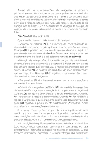 U2 - Tratamento dos dados e garantia da qualidade. Equilíbrio químico 91
Apesar de as concentrações de reagentes e produtos
permanecerem constantes, as forças que impulsionam as moléculas
dos reagentes e produtos a se converterem entre si continuam a atuar
com a mesma intensidade, porém, em sentidos contrários, fazendo
com que a força resultante seja nula. Essa força é conhecida como
energia livre de Gibbs (G) e é dependente da variação de entalpia, da
variação de entropia e da temperatura do sistema, conforme Equação
2.14.
G = —
H T S
Δ Δ Δ (Equação 2.14)
Agora, conheceremos cada termo desta equação:
• Variação de entalpia ( H
Δ ): é a medida do calor absorvido ou
desprendido em uma reação química, a uma pressão constante.
Quando H
Δ é positivo ocorre absorção de calor durante a reação e o
processo é chamado de endotérmico. Quando H
Δ é negativo ocorre
desprendimento de calor, e o processo é chamado exotérmico.
• Variação de entropia ( S
Δ ): é a medida do grau de desordem do
sistema, sendo que geralmente a desordem é maior em um gás do
que em um líquido que, por sua vez, é menos desordenado que um
sólido. Quando S
Δ é positivo, os produtos são mais desordenados
que os reagentes. Quando S
Δ é negativo, os produtos são menos
desordenados que os reagentes.
• Temperatura (T): é a temperatura em que ocorre a reação na
escala absoluta (em Kelvin).
• Variação da energia livre de Gibbs ( G
Δ ): é a medida da energia livre
do sistema (diferença entre a energia livre dos produtos e reagentes).
Quando G
Δ for igual a zero, o sistema estará em equilíbrio. Quando
G
Δ for positivo, a reação é desfavorecida. Quando G
Δ for negativo, a
reação é favorecida, o que geralmente ocorre pelo desprendimento de
calor ( H
Δ negativo) e pelo aumento da desordem ( S
Δ positivo). Nesse
caso, dizemos que a reação é espontânea.
Se conhecermos os fatores que alteram o equilíbrio de uma
reação química, como a temperatura, é possível controlá-los para
uma condição mais favorável, a fim de aumentar o rendimento dos
produtos desejados em um determinado processo químico.
Nascondiçõesdeequilíbrioquímico,aspropriedadesmacroscópicas
(cor, estado físico, densidade) permanecem constantes, ou seja,
externamente, nenhuma alteração no sistema é percebida. O que
também permanece constante é a concentração das substâncias
 