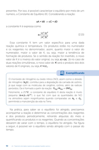 U2 - Tratamento dos dados e garantia da qualidade. Equilíbrio químico
92
presentes. Por isso, é possível caracterizar o equilíbrio por meio de um
número, a Constante de Equilíbrio (K). Considerando a reação:
aA + bB cC + dD

a constante K é expressa como
K=
C D
A B
c d
a b
















(2.15)
Essa constante K tem um valor específico para uma dada
reação química e temperatura. Os produtos estão no numerador
e os reagentes no denominador, assim, quanto maior o valor do
numerador, maior o valor de K, ou seja, maior a tendência de
formação de produtos. Se o sentido da reação for invertido, o novo
valor de K é o inverso do valor original, ou seja, ’=1/K. Já no caso de
duas reações simultâneas, o novo valor de K� será o produto dos dois
valores de K originais, ou seja, ”=K K
1 2 .
O monóxido de nitrogênio ou óxido nítrico (NO), assim como o dióxido
de nitrogênio (N O
2 ), contribui para a degradação da camada de ozônio,
já que reage com as moléculas de oxigênio, ozônio, além de radicais
peróxidos. Ele é formado a partir da reação: O +N 2NO
2(g) 2(g) (g)
 .
Felizmente, a 25ºC , a constante de equilíbrio K desta reação é muito
pequena (K=4,5 10-31
´ ), o que faz com que as quantidades de NO
na atmosfera sejam insignificantes quando comparadas ao N2 e O2 ,
permitindo a manutenção da vida na Terra.
Na prática, para saber se o equilíbrio foi atingido, precisamos
acompanhar a reação e determinar as concentrações dos reagentes
e dos produtos periodicamente, retirando alíquotas do meio e
quantificando os produtos e os reagentes. Quando as concentrações
deixarem de variar com o tempo, o equilíbrio foi atingido. Na figura
a seguir, é possível ver o equilíbrio sendo atingido com o passar do
tempo.
Exemplificando
 