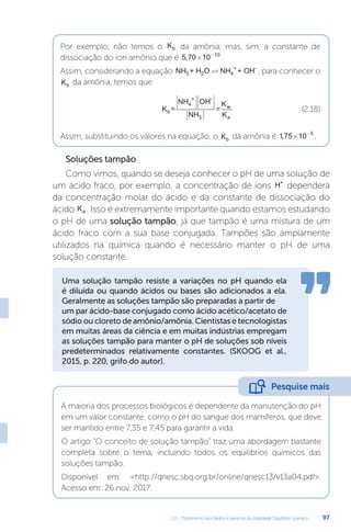 U2 - Tratamento dos dados e garantia da qualidade. Equilíbrio químico 97
Por exemplo, não temos o Kb da amônia, mas, sim, a constante de
dissociação do íon amônio que é 5 70 10 10
, × −
.
Assim, considerando a equação NH + H O NH + OH
3 2 4
+ -
 , para conhecer o
Kb da amônia, temos que
K =
NH OH
NH
=
K
K
b
4
+ -
3
w
a












(2.18)
Assim, substituindo os valores na equação, o Kb da amônia é 175 10 5
, × −
.
Soluções tampão
Como vimos, quando se deseja conhecer o pH de uma solução de
um ácido fraco, por exemplo, a concentração de íons H+
dependerá
da concentração molar do ácido e da constante de dissociação do
ácido Ka . Isso é extremamente importante quando estamos estudando
o pH de uma solução tampão, já que tampão é uma mistura de um
ácido fraco com a sua base conjugada. Tampões são amplamente
utilizados na química quando é necessário manter o pH de uma
solução constante.
Uma solução tampão resiste a variações no pH quando ela
é diluída ou quando ácidos ou bases são adicionados a ela.
Geralmente as soluções tampão são preparadas a partir de
um par ácido-base conjugado como ácido acético/acetato de
sódio ou cloreto de amônio/amônia. Cientistas e tecnologistas
em muitas áreas da ciência e em muitas indústrias empregam
as soluções tampão para manter o pH de soluções sob níveis
predeterminados relativamente constantes. (SKOOG et al.,
2015, p. 220, grifo do autor).
A maioria dos processos biológicos é dependente da manutenção do pH
em um valor constante, como o pH do sangue dos mamíferos, que deve
ser mantido entre 7,35 e 7,45 para garantir a vida.
O artigo “O conceito de solução tampão” traz uma abordagem bastante
completa sobre o tema, incluindo todos os equilíbrios químicos das
soluções tampão.
Disponível em: http://qnesc.sbq.org.br/online/qnesc13/v13a04.pdf.
Acesso em: 26 nov. 2017.
Pesquise mais
 