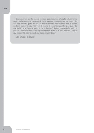 Introdução ao Saneamento
U1
8
Comecemos, então, nossa jornada pela seguinte situação: atualmente,
notamos facilmente a escassez de água, a ponto de abrirmos a torneira e não
cair sequer uma gota, devido ao racionamento. Observando rios e cursos
de água subterrâneos, nos vem à mente a seguinte questão: por que não
aproveitar parte desse imenso volume de água? Alguns responderão: é água
poluída, envenenada e, consequentemente, inútil. Mas será mesmo? Isto é,
não podemos reaproveitá-la e evitar o desperdício?
Está lançado o desafio!
 