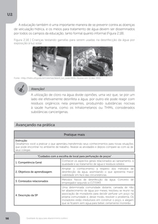 U2
98 Qualidade da água para abastecimento público
A educação também é uma importante maneira de se prevenir contra as doenças
de veiculação hídrica, e os meios para tratamento de água devem ser disseminados
por todos os campos da educação, tanto formal quanto informal (Figura 2.18).
Fonte: <http://hidro.ufcg.edu.br/cisternas/desinf_luz_solar.html>. Acesso em: 11 dez. 2015.
Figura 2.18 | Crianças testando garrafas para serem usadas na desinfecção da água por
exposição à luz solar
Atenção!
A utilização de cloro na água divide opiniões, uma vez que, se por um
lado ele efetivamente desinfeta a água, por outro ele pode reagir com
resíduos orgânicos nela presentes, produzindo substâncias nocivas
à saúde humana, como os trihalometanos ou THMs, considerados
substâncias cancerígenas.
Avançando na prática
Pratique mais
Instrução
Desafiamos você a praticar o que aprendeu transferindo seus conhecimentos para novas situações
que pode encontrar no ambiente de trabalho. Realize as atividades e depois compare-as com as de
seus colegas.
“Cuidados com a escolha de local para perfuração de poços”
1. Competência Geral
Conhecer os aspectos gerais relacionados ao saneamento, à
qualidade e ao tratamento de água e resíduos sólidos.
2. Objetivos de aprendizagem
Ampliar o conhecimento a respeito dos métodos de
desinfecção da água, assimilando o que apresenta maior
viabilidade em face das circunstâncias.
3. Conteúdos relacionados
Métodos físicos de desinfecção da água. Conceito de
empregador segundo a CLT/1943.
4. Descrição da SP
Uma determinada comunidade distante, cansada de não
ter abastecimento de água por meses, resolveu se reunir na
associação de moradores para decidir perfurar um poço na
própria comunidade e, desse modo, resolver o problema. Os
moradores estão irredutíveis em construir o poço, e alegam
que se ficarem sem água para beber, certamente morrerão.
 