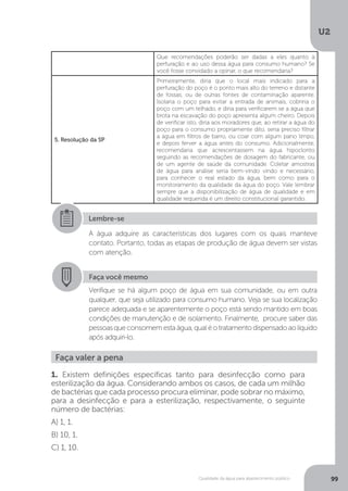 U2
99Qualidade da água para abastecimento público
Que recomendações poderão ser dadas a eles quanto à
perfuração e ao uso dessa água para consumo humano? Se
você fosse convidado a opinar, o que recomendaria?
5. Resolução da SP
Primeiramente, diria que o local mais indicado para a
perfuração do poço é o ponto mais alto do terreno e distante
de fossas, ou de outras fontes de contaminação aparente.
Isolaria o poço para evitar a entrada de animais, cobriria o
poço com um telhado, e diria para verificarem se a água que
brota na escavação do poço apresenta algum cheiro. Depois
de verificar isto, diria aos moradores que, ao retirar a água do
poço para o consumo propriamente dito, seria preciso filtrar
a água em filtros de barro, ou coar com algum pano limpo,
e depois ferver a água antes do consumo. Adicionalmente,
recomendaria que acrescentassem na água hipoclorito
seguindo as recomendações de dosagem do fabricante, ou
de um agente de saúde da comunidade. Coletar amostras
de água para análise seria bem-vindo vindo e necessário,
para conhecer o real estado da água, bem como para o
monitoramento da qualidade da água do poço. Vale lembrar
sempre que a disponibilização de água de qualidade e em
qualidade requerida é um direito constitucional garantido.
Lembre-se
A água adquire as características dos lugares com os quais manteve
contato. Portanto, todas as etapas de produção de água devem ser vistas
com atenção.
Faça você mesmo
Verifique se há algum poço de água em sua comunidade, ou em outra
qualquer, que seja utilizado para consumo humano. Veja se sua localização
parece adequada e se aparentemente o poço está sendo mantido em boas
condições de manutenção e de isolamento. Finalmente, procure saber das
pessoasqueconsomemestaágua,qualéotratamentodispensadoaolíquido
após adquiri-lo.
Faça valer a pena
1. Existem definições específicas tanto para desinfecção como para
esterilização da água. Considerando ambos os casos, de cada um milhão
de bactérias que cada processo procura eliminar, pode sobrar no máximo,
para a desinfecção e para a esterilização, respectivamente, o seguinte
número de bactérias:
A) 1, 1.
B) 10, 1.
C) 1, 10.
 