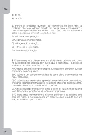 U2
100 Qualidade da água para abastecimento público
2. Dentre os processos químicos de desinfecção da água, dois se
destacam não só pelo longo período em que já estão sendo aplicados,
mas também pela facilidade e relativo baixo custo para sua aquisição e
aplicação, inclusive em nível caseiro. São eles:
A) Sulfonação e oxigenação.
B) Oxigenação e hidrogenação.
C) Hidrogenação e nitração.
D) Hidratação e oxigenação.
E) Cloração e ozonização.
3. Existe uma grande diferença entre a eficiência do ozônio e a do cloro
no que diz respeito à rapidez com que a água é desinfetada. Tal diferença
se deve principalmente ao fato de que:
A) O ozônio é reabastecido pelo próprio ar, enquanto o cloro tem que ser
adicionado com frequência.
B) O ozônio é um composto mais leve do que o cloro, o que explica sua
maior mobilidade.
C) O ozônio ataca diretamente a parede celular da bactéria, destruindo-a,
enquantoocloromigraatravésdelaatéatingirointeriordomicrorganismo,
demandando um tempo maior neste processo.
D) As bactérias respiram o ozônio, e não o cloro, e é justamente o ozônio
inoculado pela respiração que destrói o microrganismo.
E) O cloro ataca indiretamente a bactéria, privando-a do oxigênio que
com ele reage, o que caracteriza um processo mais lento do que um
ataque direto feito pelo ozônio.
D) 10, 10.
E) 10, 100.
 