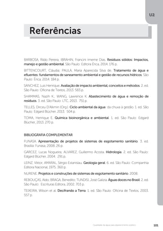 U2
101Qualidade da água para abastecimento público
Referências
BARBOSA, Rildo Pereira; IBRAHIN, Francini Imeme Dias. Resíduos sólidos: Impactos,
manejo e gestão ambiental. São Paulo: Editora Érica, 2014. 176 p.
BITTENCOURT, Cláudia; PAULA, Maria Aparecida Silva de. Tratamento de água e
efluentes: fundamentos de saneamento ambiental e gestão de recursos hídricos. São
Paulo: Érica, 2014. 184 p.
SANCHEZ, Luis Henrique. Avaliação de impacto ambiental, conceitos e métodos. 2. ed.
São Paulo: Oficina de Textos, 2013. 583 p.
SHAMMAS, Nazih K.; WANG, Lawrence K. Abastecimento de água e remoção de
resíduos. 3. ed. São Paulo: LTC, 2013. 751 p.
TELLES, Dirceu D’Alkmin (Org.). Ciclo ambiental da água: da chuva à gestão. 1. ed. São
Paulo: Edgard Blücher, 2013. 504 p.
TOMA, Henrique E. Química bioinorgânica e ambiental. 1. ed. São Paulo: Edgard
Blücher, 2013. 270 p.
BIBLIOGRAFIA COMPLEMENTAR
FUNASA. Apresentação de projetos de sistemas de esgotamento sanitário. 3. ed.
Brasília: Funasa, 2008. 26 p.
GARCEZ, Lucas Nogueira; ALVAREZ, Guillermo Acosta. Hidrologia. 2. ed. São Paulo:
Edgard Blücher, 2004. 291 p.
LEINZ, Viktor; AMARAL, Sérgio Estanislau. Geologia geral. 6. ed. São Paulo: Companhia
Editora Nacional, 1975. 360 p.
NURENE. Projetos e construções de sistemas de esgotamento sanitário. 2008.
REBOUÇAS, Aldo; BRAGA, Benedito; TUNDISI, José Galizia. Águas doces no Brasil. 2. ed.
São Paulo: Escrituras Editora, 2002. 703 p.
TEIXEIRA, Wilson et al. Decifrando a Terra. 1. ed. São Paulo: Oficina de Textos, 2003.
557 p.
 