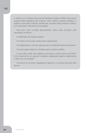 U3
104 Resíduos sólidos
e verificar se a Política Nacional de Resíduos Sólidos (PNRS) está sendo
seguida pelos geradores de resíduos, tanto públicos quanto privados; e
avaliar os principais impactos ambientais causados pelos resíduos sólidos,
a fim de propor melhorias na sua gestão.
Para que você consiga desempenhar todas essas funções, será
necessário conhecer:
• A definição de resíduos sólidos.
• A forma como esses resíduos são classificados.
• As legislações e normas vigentes para os diferentes tipos de resíduos.
• Os principais impactos causados pelos resíduos sólidos.
O que dizer então dos objetivos, princípios e instrumentos da PNRS?
Como seria emitir um parecer mediante a legislação vigente classificando
o aterro de uma cidade?
Conhecer as normas e legislações vigentes é o começo de tudo. Boa
leitura!
 