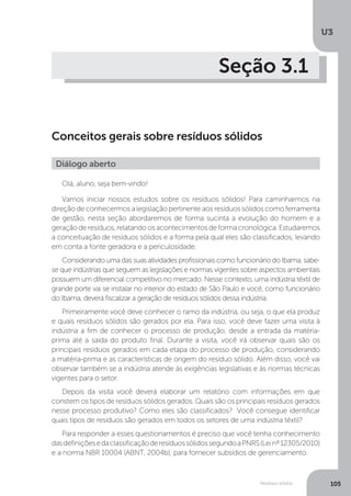 U3
105Resíduos sólidos
Seção 3.1
Conceitos gerais sobre resíduos sólidos
Olá, aluno, seja bem-vindo!
Vamos iniciar nossos estudos sobre os resíduos sólidos! Para caminharmos na
direção de conhecermos a legislação pertinente aos resíduos sólidos como ferramenta
de gestão, nesta seção abordaremos de forma sucinta a evolução do homem e a
geraçãoderesíduos,relatandoosacontecimentosdeformacronológica.Estudaremos
a conceituação de resíduos sólidos e a forma pela qual eles são classificados, levando
em conta a fonte geradora e a periculosidade.
Considerando uma das suas atividades profissionais como funcionário do Ibama, sabe-
se que indústrias que seguem as legislações e normas vigentes sobre aspectos ambientais
possuem um diferencial competitivo no mercado. Nesse contexto, uma indústria têxtil de
grande porte vai se instalar no interior do estado de São Paulo e você, como funcionário
do Ibama, deverá fiscalizar a geração de resíduos sólidos dessa indústria.
Primeiramente você deve conhecer o ramo da indústria, ou seja, o que ela produz
e quais resíduos sólidos são gerados por ela. Para isso, você deve fazer uma visita à
indústria a fim de conhecer o processo de produção, desde a entrada da matéria-
prima até a saída do produto final. Durante a visita, você irá observar quais são os
principais resíduos gerados em cada etapa do processo de produção, considerando
a matéria-prima e as características de origem do resíduo sólido. Além disso, você vai
observar também se a indústria atende às exigências legislativas e às normas técnicas
vigentes para o setor.
Depois da visita você deverá elaborar um relatório com informações em que
constem os tipos de resíduos sólidos gerados. Quais são os principais resíduos gerados
nesse processo produtivo? Como eles são classificados? Você consegue identificar
quais tipos de resíduos são gerados em todos os setores de uma indústria têxtil?
Para responder a esses questionamentos é preciso que você tenha conhecimento
dasdefiniçõesedaclassificaçãoderesíduossólidossegundoaPNRS(Leinº12305/2010)
e a norma NBR 10004 (ABNT, 2004b), para fornecer subsídios de gerenciamento.
Diálogo aberto
 
