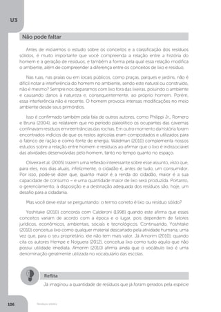U3
106 Resíduos sólidos
Antes de iniciarmos o estudo sobre os conceitos e a classificação dos resíduos
sólidos, é muito importante que você compreenda a relação entre a história do
homem e a geração de resíduos, e também a forma pela qual essa relação modifica
o ambiente, além de compreender a diferença entre os conceitos de lixo e resíduo.
Nas ruas, nas praias ou em locais públicos, como praças, parques e jardins, não é
difícil notar a interferência do homem no ambiente, sendo este natural ou construído,
não é mesmo? Sempre nos deparamos com lixo fora das lixeiras, poluindo o ambiente
e causando danos à natureza e, consequentemente, ao próprio homem. Porém,
essa interferência não é recente. O homem provoca intensas modificações no meio
ambiente desde seus primórdios.
Isso é confirmado também pela fala de outros autores, como Philippi Jr., Romero
e Bruna (2004), ao relatarem que no período paleolítico os ocupantes das cavernas
confinavam resíduos em reentrâncias das rochas. Em outro momento da história foram
encontrados indícios de que os restos agrícolas eram compostados e utilizados para
o fabrico de ração e como fonte de energia. Waldman (2010) complementa nossos
estudos sobre a relação entre homem e resíduos ao afirmar que o lixo é indissociável
das atividades desenvolvidas pelo homem, tanto no tempo quanto no espaço.
Oliveira et al. (2005) trazem uma reflexão interessante sobre esse assunto, visto que,
para eles, nos dias atuais, infelizmente, o cidadão é, antes de tudo, um consumidor.
Por isso, pode-se dizer que, quanto maior é a renda do cidadão, maior é a sua
capacidade de consumo – e uma quantidade maior de lixo será produzida. Portanto,
o gerenciamento, a disposição e a destinação adequada dos resíduos são, hoje, um
desafio para a cidadania.
Mas você deve estar se perguntando: o termo correto é lixo ou resíduo sólido?
Yoshitake (2010) concorda com Calderoni (1998) quando este afirma que esses
conceitos variam de acordo com a época e o lugar, pois dependem de fatores
jurídicos, econômicos, ambientais, sociais e tecnológicos. Continuando, Yoshitake
(2010) conceitua lixo como qualquer material descartado pela atividade humana, uma
vez que, para o seu proprietário, ele não tem mais valor. Já Amorim (2010), quando
cita os autores Hempe e Noguera (2012), conceitua lixo como tudo aquilo que não
possui utilidade imediata. Amorim (2010) afirma ainda que o vocábulo lixo é uma
denominação geralmente utilizada no vocabulário das escolas.
Não pode faltar
Reflita
Já imaginou a quantidade de resíduos que já foram gerados pela espécie
 
