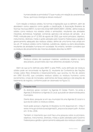 U3
107Resíduos sólidos
Com relação a resíduos sólidos, há normas e legislações que os definem, além de
abordarem outros aspectos como gestão e classificação. A Associação Brasileira de
Normas Técnicas (ABNT), no item três (3) da NBR 10004 (ABNT, 2004b), define resíduos
sólidos como resíduos nos estados sólido e semissólido, resultantes das atividades
industriais, domésticas, hospitalar, comercial, agrícola e de serviços de varrição. Já a
PNRS, instituída pela Lei nº 12.305 de agosto de 2010, que reúne princípios, objetivos,
instrumentos, diretrizes, metas e ações adotados pelo Governo Federal para a gestão e
gerenciamento adequado dos resíduos sólidos, define de uma forma mais ampla em
seu art. 3º resíduos sólidos como materiais, substâncias, objetos ou bens descartados,
resultantes de atividades humanas em sociedade. No entanto, também considera que
os resíduos são provenientes das mesmas atividades descritas na ABNT.
Além do que já foi definido pela ABNT e pela PNRS, outra definição de resíduos
sólidos pode ser encontrada na Agenda 21, resultante da Conferência das Nações
Unidas sobre Meio Ambiente e Desenvolvimento, que ocorreu no Rio de Janeiro
em 1992 (Eco-92), que considera resíduos sólidos os resíduos humanos como
excrementos, cinzas de incinerados, sedimentos de fossas sépticas e de estações de
tratamento de esgotos, conforme pode ser observado na Figura 3.1.
humana desde os primórdios? O que mudou em relação às características
físicas, químicas e biológicas desses resíduos?
Assimile
Resíduos sólidos são quaisquer materiais, substâncias, objetos ou bens
descartáveis, proveninetes das mais diferentes atividades humanas.
Pesquise mais
As diretrizes gerais constam na Agenda 21 Global. Porém, há ainda a
Agenda 21 Brasileira e a Agenda 21 Local, que pode ser desenvolvida pelos
municípios.
Diante disso, pesquise se em seu município há uma Agenda 21 Local e o
que ela diz sobre os resíduos sólidos.
Você pode acessar a Agenda 21 Brasileira no link disponível em: <http://
www.mma.gov.br/estruturas/agenda21/_arquivos/acoesprio.pdf>. Acesso
em: 15 fev. 2016.
Também é importante que você faça uma pesquisa sobre os princípios,
objetivos, instrumentos, diretrizes, metas e ações adotados pelo Governo
Federal para a gestão e gerenciamento adequado dos resíduos sólidos por
 