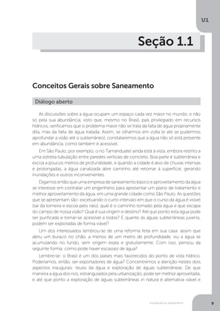 Introdução ao Saneamento
U1
9
Seção 1.1
Conceitos Gerais sobre Saneamento
As discussões sobre a água ocupam um espaço cada vez maior no mundo, e não
só pela sua abundância, visto que, mesmo no Brasil, país privilegiado em recursos
hídricos, verificamos que o problema maior não se trata da falta de água propriamente
dita, mas da falta de água tratada. Assim, se olharmos em volta (e até se pudermos
aprofundar a visão até o subterrâneo), constataremos que a água não só está presente
em abundância, como também é acessível.
Em São Paulo, por exemplo, o rio Tamanduateí ainda está à vista, embora restrito a
uma estreita tubulação entre paredes verticais de concreto. Boa parte é subterrânea e
escoa a poucos metros de profundidade, e quando a cidade é alvo de chuvas intensas
e prolongadas, a água canalizada abre caminho até retornar à superfície, gerando
inundações e outros inconvenientes.
Digamos então que uma empresa de saneamento básico e aproveitamento da água
se interesse em contratar um engenheiro para apresentar um plano de tratamento e
melhor aproveitamento da água, em uma grande cidade como São Paulo. As questões
que se apresentam são: excetuando o curto intervalo em que o curso da água é visível
(sai da torneira e escoa pelo ralo), qual é o caminho tomado pela água e que escapa
do campo de nossa visão? Qual é sua origem e destino? Até que ponto esta água pode
ser purificada e tornar-se acessível a todos? E quanto às águas subterrâneas juvenis,
podem ser exploradas de forma viável?
Um dos interessados lembrou-se de uma reforma feita em sua casa: assim que
abriu um buraco no chão, a menos de um metro de profundidade, viu a água se
acumulando no fundo, sem origem exata e gratuitamente. Com isso, pensou da
seguinte forma: como pode haver escassez de água?
Lembre-se: o Brasil é um dos países mais favorecidos do ponto de vista hídrico.
Poderíamos, então, ser exportadores de água? Concentremos a atenção nestes dois
aspectos inaugurais: reuso da água e exploração de águas subterrâneas. De que
maneira a água dos rios, estrangulados pela urbanização, pode ser melhor aproveitada,
e até que ponto a exploração de águas subterrâneas in natura é alternativa viável e
Diálogo aberto
 