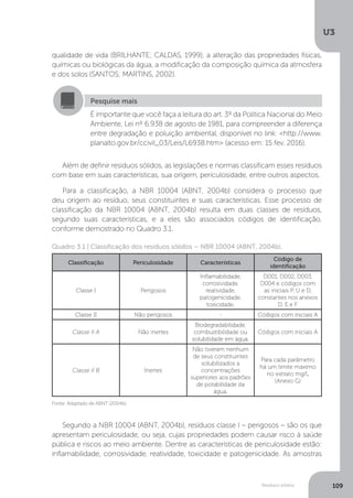 U3
109Resíduos sólidos
qualidade de vida (BRILHANTE; CALDAS, 1999), a alteração das propriedades físicas,
químicas ou biológicas da água, a modificação da composição química da atmosfera
e dos solos (SANTOS; MARTINS, 2002).
Além de definir resíduos sólidos, as legislações e normas classificam esses resíduos
com base em suas características, sua origem, periculosidade, entre outros aspectos.
Para a classificação, a NBR 10004 (ABNT, 2004b) considera o processo que
deu origem ao resíduo, seus constituintes e suas características. Esse processo de
classificação da NBR 10004 (ABNT, 2004b) resulta em duas classes de resíduos,
segundo suas características, e a eles são associados códigos de identificação,
conforme demostrado no Quadro 3.1.
Segundo a NBR 10004 (ABNT, 2004b), resíduos classe I – perigosos – são os que
apresentam periculosidade, ou seja, cujas propriedades podem causar risco à saúde
pública e riscos ao meio ambiente. Dentre as características de periculosidade estão:
inflamabilidade, corrosividade, reatividade, toxicidade e patogenicidade. As amostras
Pesquise mais
É importante que você faça a leitura do art. 3º da Política Nacional do Meio
Ambiente, Lei nº 6.938 de agosto de 1981, para compreender a diferença
entre degradação e poluição ambiental, disponível no link: <http://www.
planalto.gov.br/ccivil_03/Leis/L6938.htm> (acesso em: 15 fev. 2016).
Fonte: Adaptado de ABNT (2004b).
Quadro 3.1 | Classificação dos resíduos sólidos – NBR 10004 (ABNT, 2004b).
Classificação Periculosidade Características
Código de
identificação
Classe I Perigosos
Inflamabilidade,
corrosividade,
reatividade,
patogenicidade,
toxicidade.
D001, D002, D003,
D004 e códigos com
as iniciais P, U e D,
constantes nos anexos
D, E e F.
Classe II Não perigosos - Códigos com iniciais A
Classe II A Não inertes
Biodegradabilidade,
combustibilidade ou
solubilidade em água.
Códigos com iniciais A
Classe II B Inertes
Não tiveram nenhum
de seus constituintes
solubilizados a
concentrações
superiores aos padrões
de potabilidade da
água.
Para cada parâmetro
há um limite máximo
no extrato mg/L
(Anexo G)
 