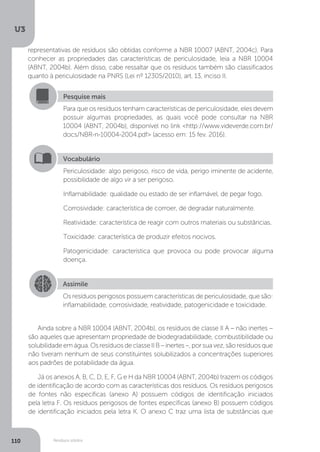 U3
110 Resíduos sólidos
Pesquise mais
Para que os resíduos tenham características de periculosidade, eles devem
possuir algumas propriedades, as quais você pode consultar na NBR
10004 (ABNT, 2004b), disponível no link <http://www.videverde.com.br/
docs/NBR-n-10004-2004.pdf> (acesso em: 15 fev. 2016).
Vocabulário
Periculosidade: algo perigoso, risco de vida, perigo iminente de acidente,
possibilidade de algo vir a ser perigoso.
Inflamabilidade: qualidade ou estado de ser inflamável, de pegar fogo.
Corrosividade: característica de corroer, de degradar naturalmente.
Reatividade: característica de reagir com outros materiais ou substâncias.
Toxicidade: característica de produzir efeitos nocivos.
Patogenicidade: característica que provoca ou pode provocar alguma
doença.
Assimile
Os resíduos perigosos possuem características de periculosidade, que são:
inflamabilidade, corrosividade, reatividade, patogenicidade e toxicidade.
Ainda sobre a NBR 10004 (ABNT, 2004b), os resíduos de classe II A – não inertes –
são aqueles que apresentam propriedade de biodegradabilidade, combustibilidade ou
solubilidadeemágua.OsresíduosdeclasseIIB–inertes–,porsuavez,sãoresíduosque
não tiveram nenhum de seus constituintes solubilizados a concentrações superiores
aos padrões de potabilidade da água.
Já os anexos A, B, C, D, E, F, G e H da NBR 10004 (ABNT, 2004b) trazem os códigos
de identificação de acordo com as características dos resíduos. Os resíduos perigosos
de fontes não específicas (anexo A) possuem códigos de identificação iniciados
pela letra F. Os resíduos perigosos de fontes específicas (anexo B) possuem códigos
de identificação iniciados pela letra K. O anexo C traz uma lista de substâncias que
representativas de resíduos são obtidas conforme a NBR 10007 (ABNT, 2004c). Para
conhecer as propriedades das características de periculosidade, leia a NBR 10004
(ABNT, 2004b). Além disso, cabe ressaltar que os resíduos também são classificados
quanto à periculosidade na PNRS (Lei nº 12305/2010), art. 13, inciso II.
 