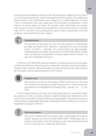 U3
111Resíduos sólidos
conferem periculosidade aos resíduos e são identificadas por códigos com as iniciais P
ou U. Resíduos que possuem substâncias agudamente tóxicas (anexo D) e substâncias
tóxicas (anexo E) são identificados pelos códigos P e U, respectivamente. O anexo
F traz os parâmetros com suas respectivas concentrações, considerando o limite
máximo no extrato obtido no ensaio de lixiviação, sendo identificados por códigos
com iniciais D. O anexo G refere-se aos parâmetros e seus limites máximos no extrato
mg/L. Por fim, o anexo H traz a codificação de alguns resíduos classificados como não
perigosos, sendo identificados pelo código A.
A PNRS (Lei nº 12.305/2010), além de classificar os resíduos quanto à periculosidade,
também os classifica no artigo 13 quanto à origem (por exemplo, resíduos domiciliares,
resíduos sólidos urbanos, resíduos industriais, resíduos de serviços de saúde, resíduos
de mineração, resíduos agrossilvopastoris, entre outros).
Como se pode observar, com base nas classificações descritas, os resíduos sólidos
são gerados em todo o processo produtivo, desde a extração da matéria-prima até o
consumo final do produto, sendo inúmeras as fontes geradoras. Diante disso, tornam-se
imprescindíveis as adequadas disposição e destinação final dos resíduos, a fim de evitar
degradação e poluição ambiental.
Exemplificando
No processo de fabricação de tintas, um dos resíduos é o proveniente
da etapa de limpeza com solventes, e apresenta em sua constituição
cromo, chumbo e solventes com características de periculosidade,
inflamabilidade e toxicidade. De acordo com a NBR 10004 (ABNT, 2004b),
esses constituintes correspondem a resíduos pertencentes à Classe I, ou
seja, são considerados perigosos.
Pesquise mais
Para conhecer um pouco mais sobre a PNRS, recomenda-se a leitura da
Lei nº 12.305, de 2 de agosto de 2010. Disponível em: <http://www.mma.
gov.br/port/conama/legiabre.cfm?codlegi=636>. Acesso em: 15 fev.
2016.
Faça você mesmo
Para você complementar seus estudos sobre a classificação dos resíduos
sólidos, pesquise nos anexos da NBR 10004 (ABNT, 2004b) quais são os
resíduos classificados como não perigosos, como eles estão descritos na
norma e quais são seus códigos de identificação.
 