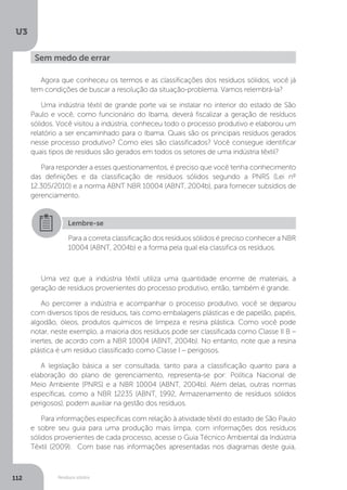 U3
112 Resíduos sólidos
Sem medo de errar
Agora que conheceu os termos e as classificações dos resíduos sólidos, você já
tem condições de buscar a resolução da situação-problema. Vamos relembrá-la?
Uma indústria têxtil de grande porte vai se instalar no interior do estado de São
Paulo e você, como funcionário do Ibama, deverá fiscalizar a geração de resíduos
sólidos. Você visitou a indústria, conheceu todo o processo produtivo e elaborou um
relatório a ser encaminhado para o Ibama. Quais são os principais resíduos gerados
nesse processo produtivo? Como eles são classificados? Você consegue identificar
quais tipos de resíduos são gerados em todos os setores de uma indústria têxtil?
Para responder a esses questionamentos, é preciso que você tenha conhecimento
das definições e da classificação de resíduos sólidos segundo a PNRS (Lei nº
12.305/2010) e a norma ABNT NBR 10004 (ABNT, 2004b), para fornecer subsídios de
gerenciamento.
Uma vez que a indústria têxtil utiliza uma quantidade enorme de materiais, a
geração de resíduos provenientes do processo produtivo, então, também é grande.
Ao percorrer a indústria e acompanhar o processo produtivo, você se deparou
com diversos tipos de resíduos, tais como embalagens plásticas e de papelão, papéis,
algodão, óleos, produtos químicos de limpeza e resina plástica. Como você pode
notar, neste exemplo, a maioria dos resíduos pode ser classificada como Classe II B –
inertes, de acordo com a NBR 10004 (ABNT, 2004b). No entanto, note que a resina
plástica é um resíduo classificado como Classe I – perigosos.
A legislação básica a ser consultada, tanto para a classificação quanto para a
elaboração do plano de gerenciamento, representa-se por: Política Nacional de
Meio Ambiente (PNRS) e a NBR 10004 (ABNT, 2004b). Além delas, outras normas
específicas, como a NBR 12235 (ABNT, 1992, Armazenamento de resíduos sólidos
perigosos), podem auxiliar na gestão dos resíduos.
Para informações específicas com relação à atividade têxtil do estado de São Paulo
e sobre seu guia para uma produção mais limpa, com informações dos resíduos
sólidos provenientes de cada processo, acesse o Guia Técnico Ambiental da Indústria
Têxtil (2009). Com base nas informações apresentadas nos diagramas deste guia,
Lembre-se
Para a correta classificação dos resíduos sólidos é preciso conhecer a NBR
10004 (ABNT, 2004b) e a forma pela qual ela classifica os resíduos.
 
