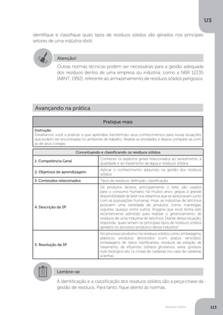 U3
113Resíduos sólidos
identifique e classifique quais tipos de resíduos sólidos são gerados nos principais
setores de uma indústria têxtil.
Atenção!
Outras normas técnicas podem ser necessárias para a gestão adequada
dos resíduos dentro de uma empresa ou indústria, como a NBR 12235
(ABNT, 1992), referente ao armazenamento de resíduos sólidos perigosos.
Avançando na prática
Pratique mais
Instrução
Desafiamos você a praticar o que aprendeu transferindo seus conhecimentos para novas situações
que podem ser encontradas no ambiente de trabalho. Realize as atividades e depois compare-as com
as de seus colegas.
Conceituando e classificando os resíduos sólidos
1. Competência Geral
Conhecer os aspectos gerais relacionados ao saneamento, à
qualidade e ao tratamento de água e resíduos sólidos
2. Objetivos de aprendizagem
Aplicar o conhecimento adquirido na gestão dos resíduos
sólidos.
3. Conteúdos relacionados Tipos de resíduos, definição, classificação.
4. Descrição da SP
Os produtos lácteos, principalmente o leite, são usados
para o consumo humano há muitos anos, graças à grande
disponibilidade de leite nos rebanhos que se deslocavam junto
com as populações humanas. Hoje, as indústrias de laticínios
possuem uma variedade de produtos, como manteigas,
iogurtes, queijos, entre outros. Imagine que você tenha sido
recentemente admitido para realizar o gerenciamento de
resíduos de uma indústria de laticínios. Diante dessa situação,
responda: quais seriam os principais tipos de resíduos sólidos
gerados no processo produtivo dessa indústria?
5. Resolução da SP
No processo produtivo há resíduos sólidos como embalagens,
plásticos, produtos devolvidos (com prazos vencidos),
embalagens de óleos lubrificantes, resíduos da estação de
tratamento de efluentes (sólidos grosseiros, areia, gordura,
lodo biológico etc.) e cinzas de caldeiras (no caso de caldeiras
a lenha).
Lembre-se
A identificação e a classificação dos resíduos sólidos são a peça-chave da
gestão de resíduos. Para tanto, fique atento às normas.
 