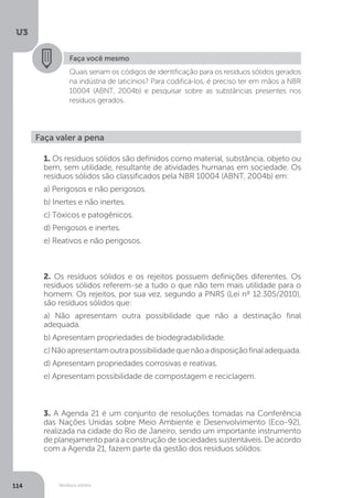 U3
114 Resíduos sólidos
Faça você mesmo
Quais seriam os códigos de identificação para os resíduos sólidos gerados
na indústria de laticínios? Para codificá-los, é preciso ter em mãos a NBR
10004 (ABNT, 2004b) e pesquisar sobre as substâncias presentes nos
resíduos gerados.
Faça valer a pena
1. Os resíduos sólidos são definidos como material, substância, objeto ou
bem, sem utilidade, resultante de atividades humanas em sociedade. Os
resíduos sólidos são classificados pela NBR 10004 (ABNT, 2004b) em:
a) Perigosos e não perigosos.
b) Inertes e não inertes.
c) Tóxicos e patogênicos.
d) Perigosos e inertes.
e) Reativos e não perigosos.
2. Os resíduos sólidos e os rejeitos possuem definições diferentes. Os
resíduos sólidos referem-se a tudo o que não tem mais utilidade para o
homem. Os rejeitos, por sua vez, segundo a PNRS (Lei nº 12.305/2010),
são resíduos sólidos que:
a) Não apresentam outra possibilidade que não a destinação final
adequada.
b) Apresentam propriedades de biodegradabilidade.
c)Nãoapresentamoutrapossibilidadequenãoadisposiçãofinaladequada.
d) Apresentam propriedades corrosivas e reativas.
e) Apresentam possibilidade de compostagem e reciclagem.
3. A Agenda 21 é um conjunto de resoluções tomadas na Conferência
das Nações Unidas sobre Meio Ambiente e Desenvolvimento (Eco-92),
realizada na cidade do Rio de Janeiro, sendo um importante instrumento
deplanejamentoparaaconstruçãodesociedadessustentáveis.Deacordo
com a Agenda 21, fazem parte da gestão dos resíduos sólidos:
 